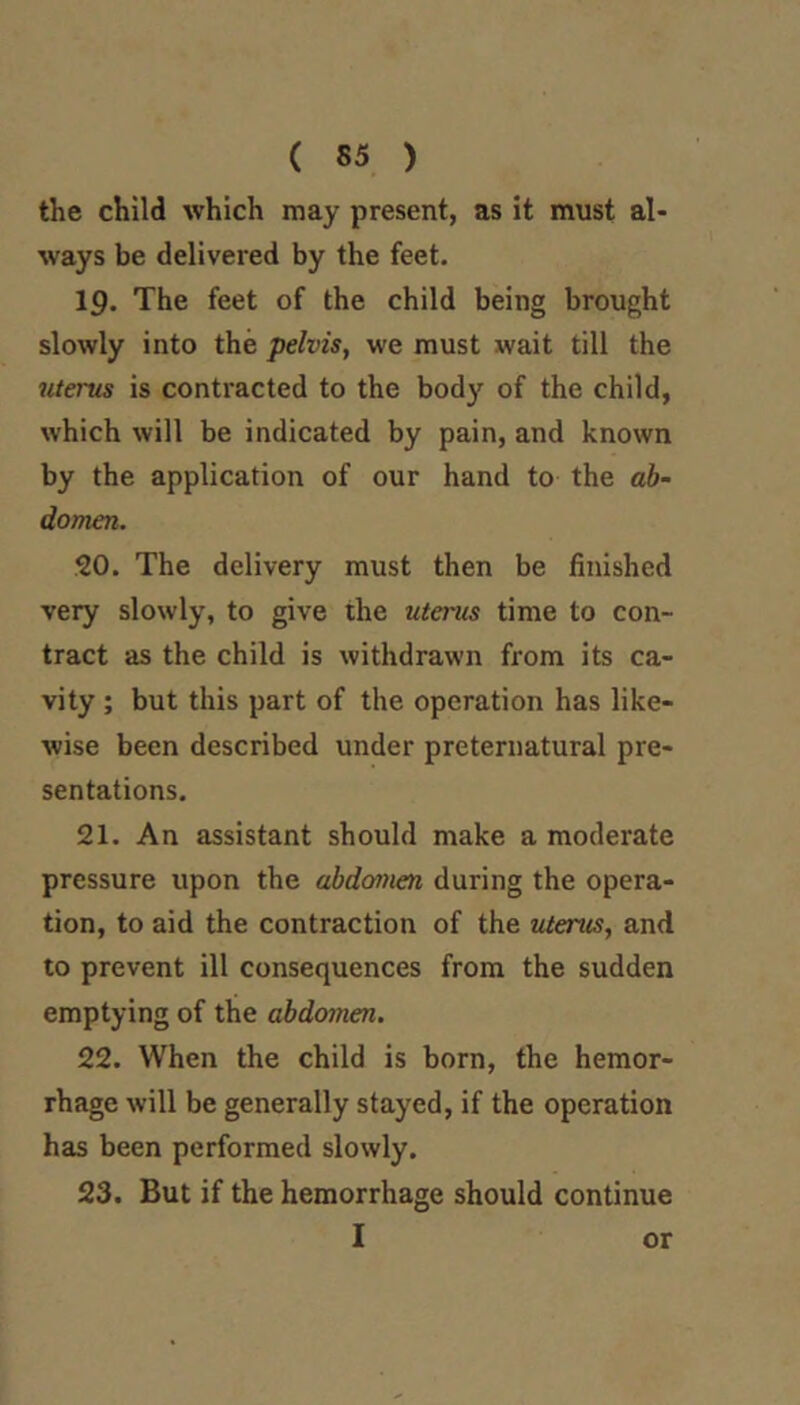 the child which may present, as it must al- ways be delivered by the feet. 19. The feet of the child being brought slowly into the pelvis, we must wait till the iiterus is contracted to the body of the child, which will be indicated by pain, and known by the application of our hand to the ab- domen. 20. The delivery must then be finished very slowly, to give the uterus time to con- tract as the child is withdrawn from its ca- vity ; but this part of the operation has like- wise been described under preternatural pre- sentations. 21. An assistant should make a moderate pressure upon the abdomen during the opera- tion, to aid the contraction of the uterus, and to prevent ill consequences from the sudden emptying of the abdomen. 22. When the child is born, the hemor- rhage will be generally stayed, if the operation has been performed slowly. 23. But if the hemorrhage should continue I or