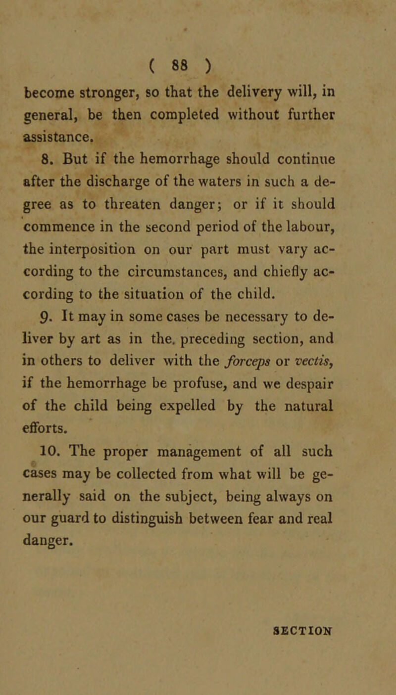 ( 88 ) become stronger, so that the delivery will, in general, be then completed without further assistance. 8. But if the hemorrhage should continue after the discharge of the waters in such a de- gree as to threaten danger; or if it should commence in the second period of the labour, the interposition on our part must vary ac- cording to the circumstances, and chiefly ac- cording to the situation of the child. 9. It may in some cases be necessary to de- liver by art as in the, preceding section, and in others to deliver with the forceps or vectis, if the hemorrhage be profuse, and we despair of the child being expelled by the natural efibrts. 10. The proper management of all such cases may be collected from what will be ge- nerally said on the subject, being always on our guard to distinguish between fear and real danger.