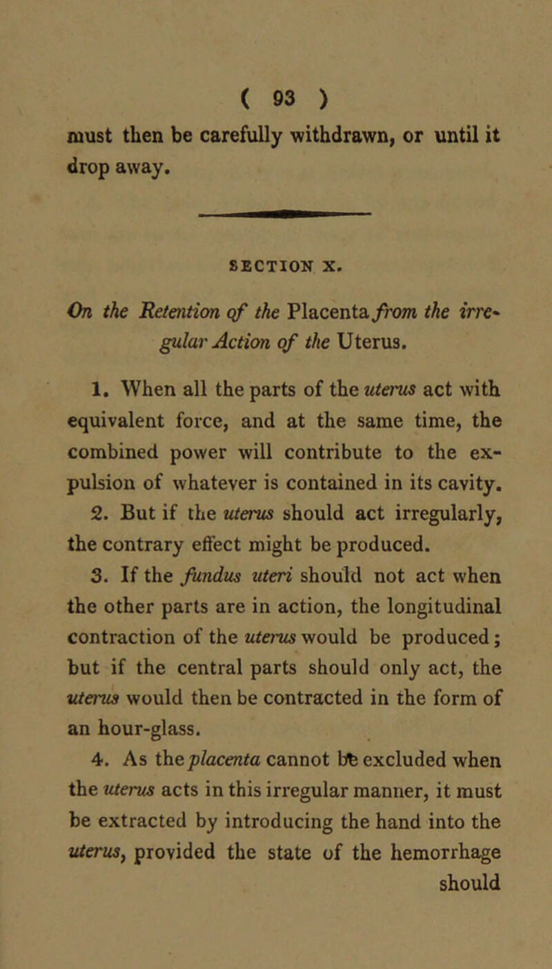 ( 93 ) must then be carefully withdrawn, or until it drop away. SECTION X. On the Retention qf the Placenta/?'(m the irre- gular Action of the Uterus. 1. When all the parts of the utei'us act with equivalent force, and at the same time, the combined power will contribute to the ex- pulsion of whatever is contained in its cavity. 2. But if the uterus should act irregularly, the contrary effect might be produced. 3. If the fiindus uteri should not act when the other parts are in action, the longitudinal contraction of the uterus would be produced; but if the central parts should only act, the uterus would then be contracted in the form of an hour-glass. 4. As thep/acento cannot bfe excluded when the uterus acts in this irregular manner, it must be extracted by introducing the hand into the tUerus, provided the state of the hemorrhage should