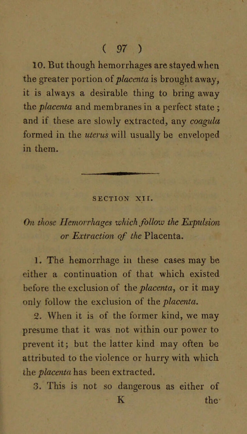 ( 97 ) 10. But though hemorrhages are stayed when the greater portion of placenta is brought away, it is always a desirable thing to bring away the placenta and membranes in a perfect state; and if these are slowly extracted, any coagula formed in the utems will usually be enveloped in them. SECTION XI r. (hi those Hemorrhages which folloiu the Expulsion or Extraction of the Placenta. 1. The hemorrhage in these cases may be either a continuation of that which existed before the exclusion of the placenta, or it may only follow the exclusion of the placenta. 2. When it is of the former kind, we may presume that it was not within our power to prevent it; but the latter kind may often be attributed to the violence or hurry with which the jj/acCTito has been extracted. 3. This is not so dangerous as either of K the-