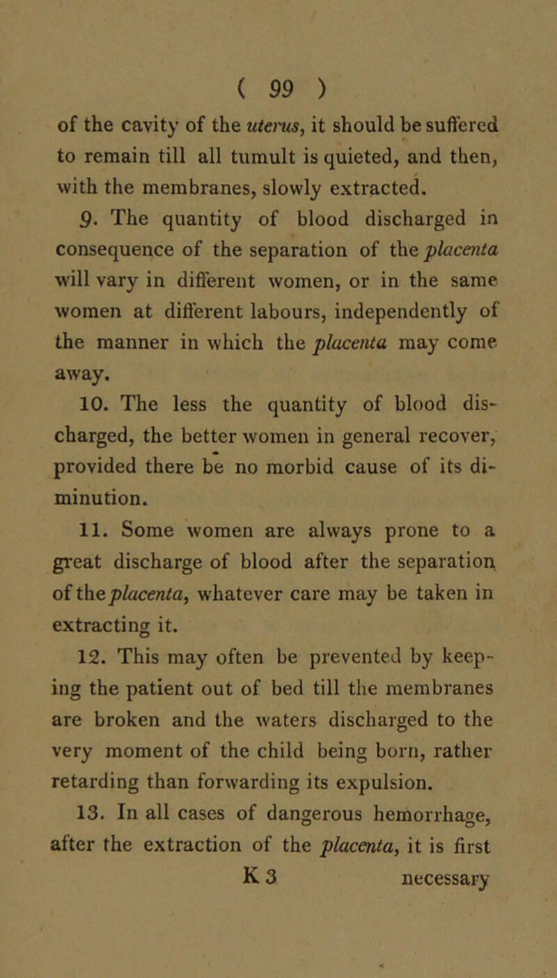 ( 99 ) of the cavity of the utems, it should be suffered to remain till all tumult is quieted, and then, with the membranes, slowly extracted. 9. The quantity of blood discharged in consequence of the separation of the placenta will vary in different women, or in the same women at different labours, independently of the manner in which the placenta may come away. 10. The less the quantity of blood dis- charged, the better women in general recover, provided there be no morbid cause of its di- minution. 11. Some women are always prone to a great discharge of blood after the separation, oiih.eplacenta, whatever care may be taken in extracting it. 12. This may often be prevented by keep- ing the patient out of bed till the membranes are broken and the waters discharged to the very moment of the child being born, rather retarding than forwarding its expulsion. 13. In all cases of dangerous hemorrhage, after the extraction of the placenta, it is first