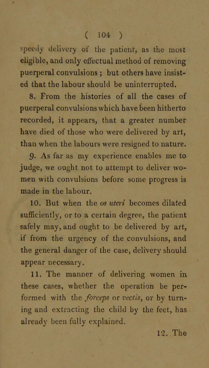 ( 104 ) speedy delivery of the patient, as the most eligible, and only oflcctual method of removing puerjjeral convulsions ; but others have insist- ed that the labour should be uninterrupted. 8. From the histories of all the cases of puerperal convulsions which have been hitherto recorded, it appears, that a greater number have died of those who were delivered by art, than when the labours were resigned to nature. 9- As far as my experience enables me to judge, we ought not to attempt to deliver wo- men with convulsions before some progress is made in the labour. 10. But when the os uteti becomes dilated sufficiently, or to a certain degree, the patient safely may, and ought to be delivered by art, if from the urgency of the convulsions, and the general danger of the case, delivery should appear necessary. 11. The manner of delivering women in these cases, whether the operation be per- formed with the forcejys or vectis, or by turn- ing and extracting the child by the feet, has already been fully explained.