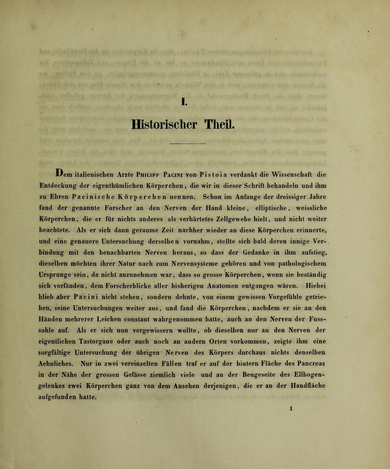 Historischer Theil. liem italienischen Arzte Philipp Pacini von Pistoia verdankt die Wissenschaft die Entdeckung der eigenthümlichen Körperchen, die wir in dieser Schrift behandeln und ihm zu Ehren Pacinische Körperchen nennen. Schon im Anfänge der dreissiger Jahre fand der genannte Forscher an den Nerven der Hand kleine, elliptische, weissliche Körperchen, die er für nichts anderes als verhärtetes Zellgewebe hielt, und nicht weiter beachtete. Als er sich dann geraume Zeit nachher wieder an diese Körperchen erinnerte, und eine genauere Untersuchung derselben vornahm, stellte sich bald deren innige Ver- bindung mit den benachbarten Nerven heraus, so dass der Gedanke in ihm aufstieg, dieselben möchten ihrer Natur nach zum Nervensysteme gehören und von pathologischem f Ursprünge sein, da nicht anzunehmen war, dass so grosse Körperchen, wenn sie beständig sich vorfänden, dem Forscherblicke aller bisherigen Anatomen entgangen wären. Hiebei blieb aber Pacini nicht stehen, sondern dehnte, von einem gewissen Vorgefühle getrie- ben, seine Untersuchungen weiter aus, und fand die Körperchen, nachdem er sie an den Händen mehrerer Leichen constant wahrgenommen hatte, auch an den Nerven der Fuss- sohle auf. Als er sich nun vergewissern wollte, ob dieselben nur an den Nerven der eigentlichen Tastorgane oder auch noch an andern Orten Vorkommen, zeigte ihm eine sorgfältige Untersuchung der übrigen Nerven des Körpers durchaus nichts denselben Aehnliches. Nur in zwei vereinzelten Fällen traf er auf der hintern Fläche des Pancreas in der Nähe der grossen Gefdsse ziemlich viele und an der Beugeseite des Ellbogen- gelenkes zwei Körperchen ganz von dem Ansehen derjenigen, die er an der Handfläche aufgefunden hatte. 1