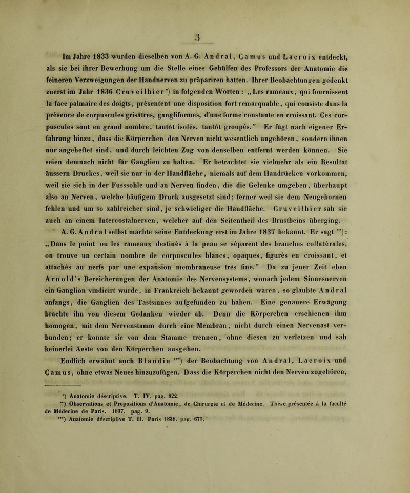 als sie bei ihrer Bewerbung um die Stelle eines Gehülfen des Professors der Anatomie die feineren Verzweigungen der Handnerven zu präpariren hatten. Ihrer Beobachtungen gedenkt zuerst im Jahr 1836 Cruveilhier*) in folgenden Worten : „Lesrameaux, qui fournissent la facepalmaire des doigts, presentent une disposition fort remarquable, qui consiste dans la presence de corpuscules grisätres, gangliformes, d’une forme constante en croissant. Ces cor- puscules sont en grand nombre, tantöt isoles, tantöt groupes. ” Er fügt nach eigener Er- fahrung hinzu, dass die Körperchen den Nerven nicht wesentlich angehören, sondern ihnen nur angeheftet sind, und durch leichten Zug von denselben entfernt werden können. Sie seien demnach nicht für Ganglien zu halten. Er betrachtet sie vielmehr als ein Resultat äussern Druckes, weil sie nur in der Handfläche, niemals auf dem Handrücken Vorkommen, weil sie sich in der Fusssohle und an Nerven finden, die die Gelenke umgeben, überhaupt also an Nerven, welche häufigem Druck ausgesetzt sind; ferner weil sie dem Neugebornen fehlen und um so zahlreicher sind, je schwieliger die Handfläche. Cruveilhier sah sie auch an einem Intercostalnerven, welcher auf den Seitentheil des Brustbeins überging. A. G. Andral selbst machte seine Entdeckung erst im Jahre 1837 bekannt. Er sagt **): „Dans le point ou les rameaux destines ä la peau se separent des branches collaterales, on trouve un certain nombre de corpuscules blancs, opaques, figures en croissant, et attaches au nerfs par une expansion membraneuse tres fine.” Da zu jener Zeit eben Arnold’s Bereicherungen der Anatomie des Nervensystems, wonach jedem Sinnesnerven ein Ganglion vindicirt wurde, in Frankreich bekannt geworden waren, so glaubte Andral anfangs, die Ganglien des Tastsinnes aufgefunden zu haben. Eine genauere Erwägung brachte ihn von diesem Gedanken wieder ab. Denn die Körperchen erschienen ihm homogen, mit dem Nervenstamm durch eine Membran, nicht durch einen Nervenast ver- bunden; er konnte sie von dem Stamme trennen, ohne diesen zu verletzen und sah keinerlei Aeste von den Körperchen ausgehen. Endlich erwähnt auch Bl and in ***) der Beobachtung von Andral, Lacroix und Camus, ohne etwas Neues hinzuzufügen. Dass die Körperchen nicht den Nerven zugehören. *) Anatomie d4scriptive. T. IV. pag. 822. **) ObservalioDS et Proposilions d’Anatomie, de Chirurgie ei de M^decine. Thf'se pr^sentee ä la faculle de M4decine de Paris. 1837. pag. 9. Anatomie döscriptive T. II. Paris 1838. pag. 675.