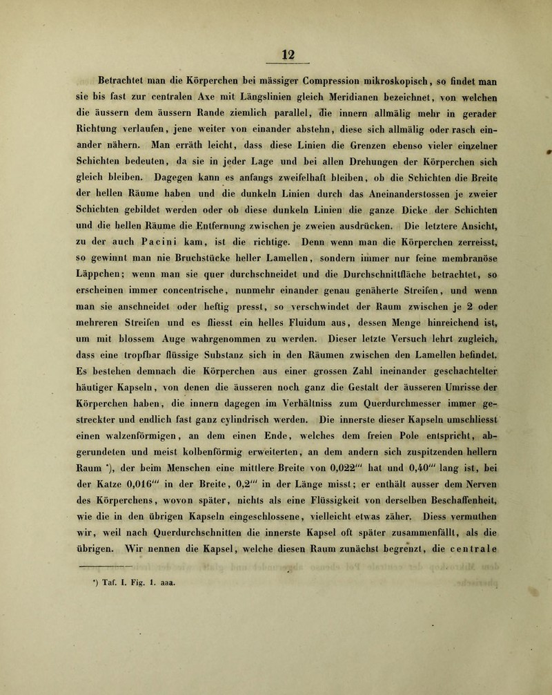 Betrachtet man die Körperchen hei massiger Compression mikroskopisch, so findet man sie bis fast zur centralen Axe mit Längslinien gleich Meridianen bezeichnet, von welchen die äussern dem äussern Rande ziemlich parallel, die innern allmälig mehr in gerader Richtung verlaufen, jene weiter von einander abstehn, diese sich allmälig oder rasch ein- ander nähern. Man erräth leicht, dass diese Linien die Grenzen ebenso vieler einzelner Schichten bedeuten, da sie in jeder Lage und bei allen Drehungen der Körperchen sich gleich bleiben. Dagegen kann es anfangs zweifelhaft bleiben, ob die Schichten die Breite der hellen Räume haben und die dunkeln Linien durch das Aneinanderstossen je zweier Schichten gebildet werden oder ob diese dunkeln Linien die ganze Dicke der Schichten und die hellen Räume die Eutfernung zwischen je zweien ausdrücken. Die letztere Ansicht, zu der auch Pacini kam, ist die richtige. Denn wenn man die Körperchen zerreisst, so gewinnt man nie Bruchstücke heller Lamellen, sondern immer nur feine membranöse Läppchen; wenn mau sie quer durchschneidet und die Durchschnittfläche betrachtet, so erscheinen immer concentrische, nunmehr einander genau genäherte Streifen, und wenn man sie anschneidet oder heftig presst, so verschwindet der Raum zwischen je 2 oder mehreren Streifen und es fliesst ein helles Fluidum aus, dessen Menge hinreichend ist, um mit blossem Auge wahrgenommen zu werden. Dieser letzte Versuch lehrt zugleich, dass eine tropfbar flüssige Substanz sich in den Räumen zwischen den Lamellen befindet. Es bestehen demnach die Körperchen aus einer grossen Zahl ineinander geschachtelter häutiger Kapseln, von denen die äusseren noch ganz die Gestalt der äusseren Umrisse der Körperchen haben, die innern dagegen im Verhältniss zum Querdurchmesser immer ge- streckter und endlich fast ganz cylindrisch werden. Die innerste dieser Kapseln umschliesst einen walzenförmigen, an dem einen Ende, welches dem freien Pole entspricht, ab- gerundeten und meist kolbenförmig erweiterten, an dem andern sich zuspitzenden hellem Raum *), der beim Menschen eine mittlere Breite von 0,022' hat und 0,40' lang ist, bei der Katze 0,016' in der Breite, 0,2' in der Länge misst; er enthält ausser dem Nerven des Körperchens, wovon später, nichts als eine Flüssigkeit von derselben Beschaffenheit, wie die in den übrigen Kapseln eingeschlossene, vielleicht etw as zäher. Diess vermuthen wir, weil nach Querdurchschnitten die innerste Kapsel oft später zusammenfällt, als die übrigen. Wir nennen die Kapsel, welche diesen Raum zunächst begrenzt, die centrale