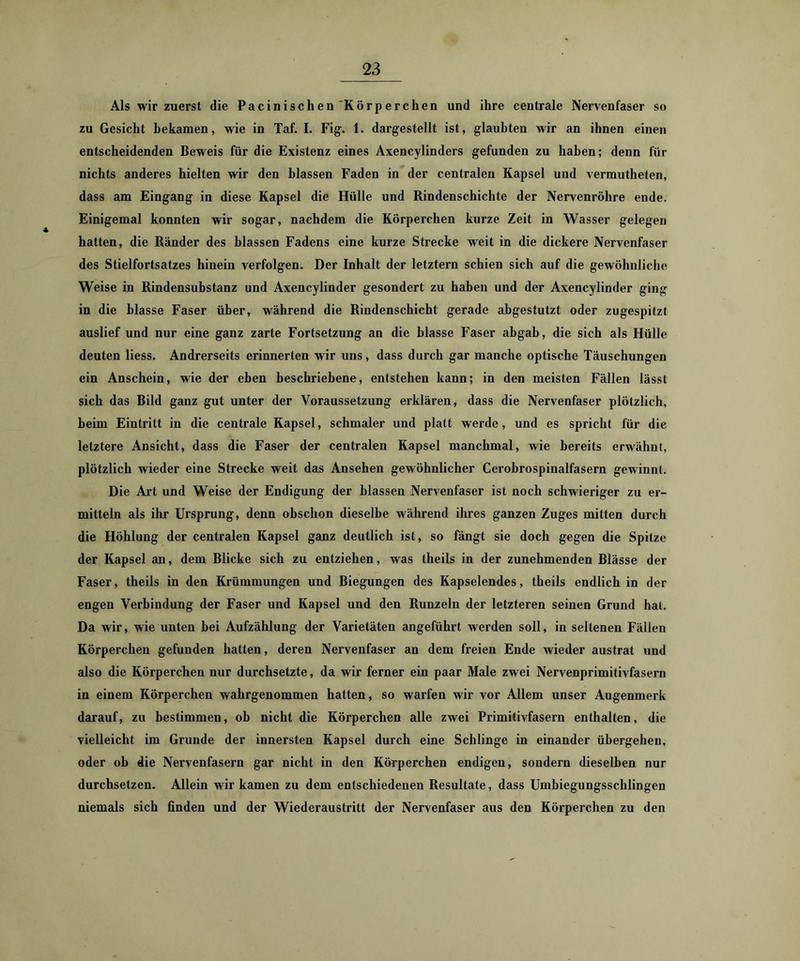 Als wir zuerst die Pacinischen Körperchen und ihre centrale Nervenfaser so zu Gesicht bekamen, wie in Taf. I. Fig^. 1. darg^estellt ist, glaubten wir an ihnen einen entscheidenden Beweis für die Existenz eines Axencylinders gefunden zu haben; denn für nichts anderes hielten wir den blassen Faden in der centralen Kapsel und vermutheten, dass am Eingang in diese Kapsel die Hülle und Rindenschichte der Nervenröhre ende. Einigemal konnten wir sogar, nachdem die Körperchen kurze Zeit in Wasser gelegen hatten, die Ränder des blassen Fadens eine kurze Strecke weit in die dickere Nervenfaser des Stielfortsatzes hinein verfolgen. Der Inhalt der letztem schien sich auf die gewöhnliche Weise in Rindensubstanz und Axencylinder gesondert zu haben und der Axencylinder ging in die blasse Faser über, während die Rindenschicht gerade abgestutzt oder zugespitzt auslief und nur eine ganz zarte Fortsetzung an die blasse Faser abgab, die sich als Hülle deuten Hess. Andrerseits erinnerten wir uns, dass durch gar manche optische Täuschungen ein Anschein, wie der eben beschriebene, entstehen kann; in den meisten Fällen lässt sich das Bild ganz gut unter der Voraussetzung erklären, dass die Nervenfaser plötzlich, heim Eintritt in die centrale Kapsel, schmaler und platt werde, und es spricht für die letztere Ansicht, dass die Faser der centralen Kapsel manchmal, wie bereits erwähnt, plötzlich wieder eine Strecke weit das Ansehen gewöhnlicher Cerobrospinalfasern gewinnt. Die Art und Weise der Endigung der blassen Nervenfaser ist noch schwieriger zu er- mitteln als ihr Ursprung, denn obschon dieselbe während ihres ganzen Zuges mitten durch die Höhlung der centralen Kapsel ganz deutlich ist, so fängt sie doch gegen die Spitze der Kapsel an, dem Blicke sich zu entziehen, was theils in der zunehmenden Blässe der Faser, theils in den Krümmungen und Biegungen des Kapselendes, theils endlich in der engen Verbindung der Faser und Kapsel und den Runzeln der letzteren seinen Grund hat. Da wir, wie unten bei Aufzählung der Varietäten angeführt werden soll, in seltenen Fällen Körperhöhen gefunden hatten, deren Nervenfaser an dem freien Ende wieder austrat und also die Körperchen nur durchsetzte, da wir ferner ein paar Male zwei Nervenprimitivfasern in einem Körperchen wahrgenommen hatten, so warfen wir vor Allem unser Augenmerk darauf, zu bestimmen, ob nicht die Körperchen alle zwei Primitivfasern enthalten, die vielleicht im Grunde der innersten Kapsel durch eine Schlinge in einander übergehen, oder ob die Nervenfasern gar nicht in den Körperchen endigen, sondern dieselben nur durchsetzen. Allein wir kamen zu dem entschiedenen Resultate, dass Umbiegungsschlingen niemals sich finden und der Wiederaustritt der Nervenfaser aus den Körperchen zu den