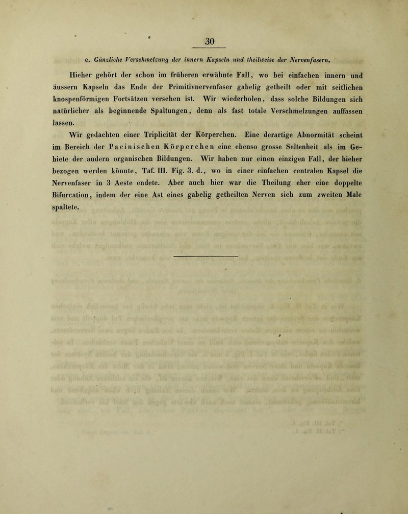 e. Gänzliche Verschmelzung der innern Kapseln und theilweise der Nervenfasern. Hieher gehört der schon im früheren erwähnte Fall, wo hei einfachen innern und äussern Kapseln das Ende der Primitivnervenfaser gabelig getheilt oder mit seitlichen knospenförmigen Fortsätzen versehen ist. Wir wiederholen, dass solche Bildungen sich natürlicher als beginnende Spaltungen, denn als fast totale Verschmelzungen auffassen lassen. Wir gedachten einer Triplicität der Körperchen. Eine derartige Abnormität scheint im Bereich der Pacinischen Körperchen eine ebenso grosse Seltenheit als im Ge- biete der andern organischen Bildungen. Wir haben nur einen einzigen Fall, der hieher bezogen werden könnte, Taf. III. Fig. 3. d., wo in einer einfachen centralen Kapsel die Nervenfaser in 3 Aeste endete. Aber auch hier war die Theilung eher eine doppelte Bifurcation, indem der eine Ast eines gabelig getheilten Nerven sich zum zweiten Male spaltete. #