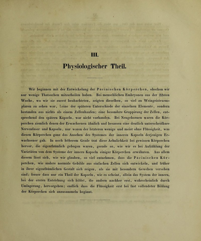 Physiologischer Theil. Wir beginnen mit der Entwickelung der Pacinischen Körperchen, obschon wir nur wenige Thatsachen mitzutheilen haben. Bei menschlichen Embryonen aus der 22sten Woche, wo wir sie zuerst beobachteten, zeigten dieselben, so viel an Weingeistexem- plaren zu sehen war, keine der späteren Unterschiede der einzelnen Elemente, sondern bestanden aus nichts als einem Zellenhaufen; eine besondere Gruppirung der Zellen, eut- sprechend den spätem Kapseln, war nicht vorhanden. Bei Neugebornen waren die Kör- perchen ziemlich denen der Erwachsenen ähnlich und besassen eine deutlich unterscheidbare Nervenfaser und Kapseln, nur waren der letzteren wenige und meist ohne Flüssigkeit, was diesen Körpercheu ganz das Ansehen des Systemes der inneren Kapseln derjenigen Er- wachsener gab. In noch höherem Grade trat diese Aehnlichkeit hei gewissen Körperchen hervor, die eigenthümlicli gebogen waren, gerade so, wie wir es bei Aufzählung der Varietäten von dem Systeme der innern Kapseln einiger Körperchen erwähnten. Aus allem diesem lässt sich, wie wir glauben, so viel entnehmen, dass die Pacinischen Kör- perchen , wie andere normale Gebilde aus einfachen Zellen sich entwickeln, und früher in ihrer eigenthümlichen Gestalt sich zeigen, als sie mit besondern Geweben versehen sind; ferner dass nur ein Theil der Kapseln, wie es scheint, allein das System der innern, hei der ersten Entstehung sich bildet, die andern nachher erst, wahrscheinlich durch Umlagerung, hervorgehen; endlich dass die Flüssigkeit erst bei fast vollendeter Bildung der Körperchen sich anzusammeln beginnt.