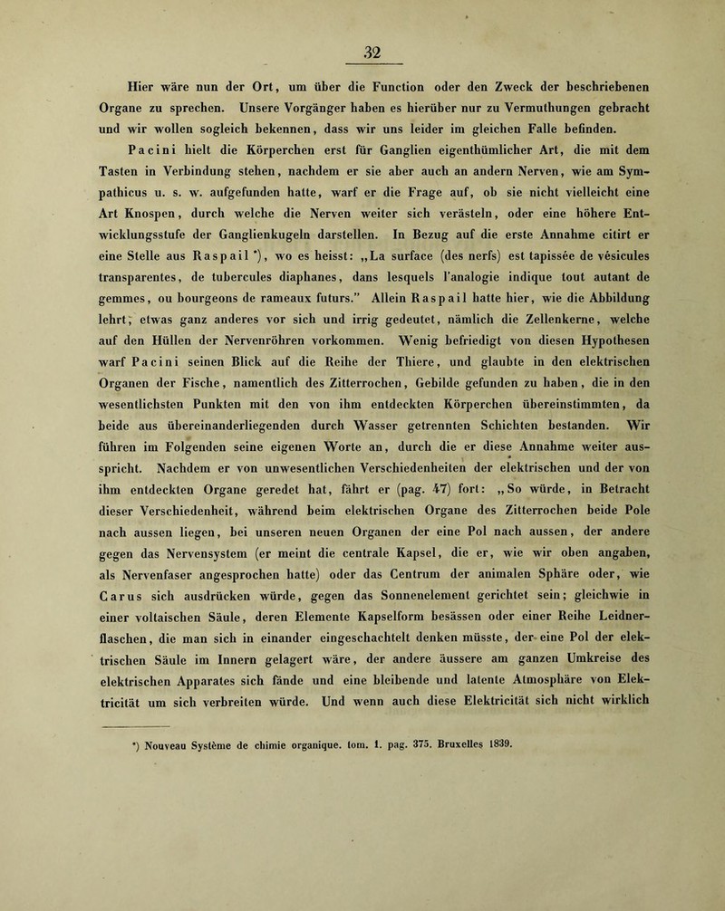 Hier wäre nun der Ort, um über die Function oder den Zweck der beschriebenen Organe zu sprechen. Unsere Vorgänger haben es hierüber nur zu Vermuthungen gebracht und wir wollen sogleich bekennen, dass wir uns leider im gleichen Falle befinden. Pacini hielt die Körperchen erst für Ganglien eigenthümlicher Art, die mit dem Tasten in Verbindung stehen, nachdem er sie aber auch an andern Nerven, wie am Sym- pathicus u. s. w. aufgefunden hatte, warf er die Frage auf, ob sie nicht vielleicht eine Art Knospen, durch welche die Nerven weiter sich verästeln, oder eine höhere Ent- wicklungsstufe der Ganglienkugeln darstellen. In Bezug auf die erste Annahme citirt er eine Stelle aus Raspail *), wo es heisst: „La surface (des nerfs) est tapissee de vesicules transparentes, de tubercules diaphanes, dans lesquels l’analogie indique tout autant de gemmes, ou bourgeons de rameaux futurs.” Allein Raspail batte hier, wie die Abbildung lehrt; etwas ganz anderes vor sich und irrig gedeutet, nämlich die Zellenkerne, welche auf den Hüllen der Nervenröhren Vorkommen. Wenig befriedigt von diesen Hypothesen warf Pacini seinen Blick auf die Reihe der Thiere, und glaubte in den elektrischen Organen der Fische, namentlich des Zitterrochen, Gebilde gefunden zu haben, die in den wesentlichsten Punkten mit den von ihm entdeckten Körperchen übereinstimmten, da beide aus übereinanderliegenden durch Wasser getrennten Schichten bestanden. Wir führen im Folgenden seine eigenen Worte an, durch die er diese Annahme weiter aus- spricht. Nachdem er von unwesentlichen Verschiedenheiten der elektrischen und der von ihm entdeckten Organe geredet hat, fährt er (pag. 47) fort: ,, So würde, in Betracht dieser Verschiedenheit, während beim elektrischen Organe des Zitterrochen beide Pole nach aussen liegen, bei unseren neuen Organen der eine Pol nach aussen, der andere gegen das Nervensystem (er meint die centrale Kapsel, die er, wie wir oben angaben, als Nervenfaser angesprochen hatte) oder das Centrum der animalen Sphäre oder, wie Car US sich ausdrücken würde, gegen das Sonnenelement gerichtet sein; gleichwie in einer voltaischen Säule, deren Elemente Kapselform besässen oder einer Reihe Leidner- flaschen, die man sich in einander eingeschachtelt denken müsste, der'eine Pol der elek- trischen Säule im Innern gelagert wäre, der andere äussere am ganzen Umkreise des elektrischen Apparates sich fände und eine bleibende und latente Atmosphäre von Elek- tricität um sich verbreiten würde. Und wenn auch diese Elektricität sich nicht wirklich *) Nouveau Systeme de chimie organique. tom. 1. pag. 375. Bruxelles 1839.