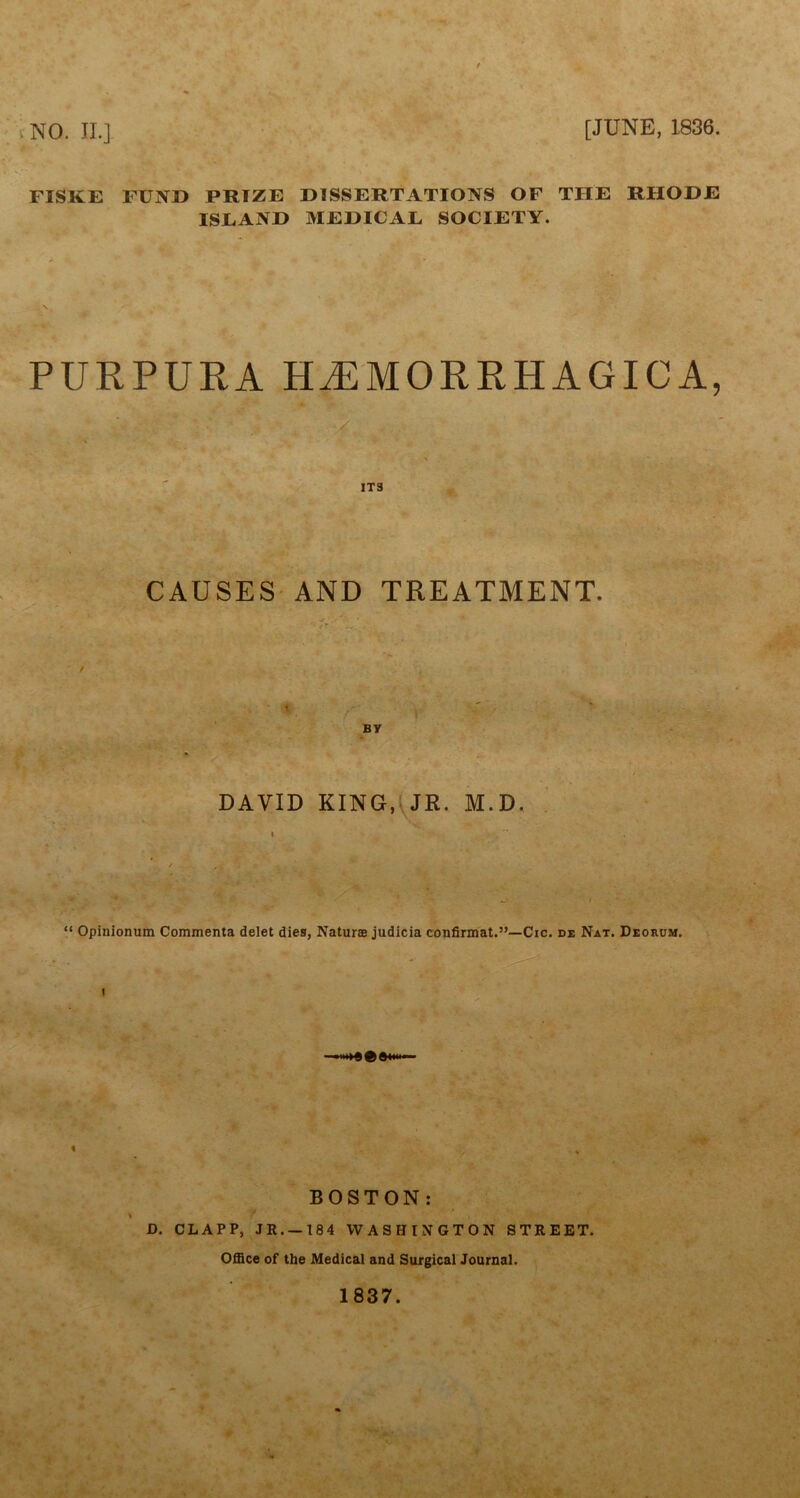 NO. II.] [JUNE, 1836. FISKE FUND PRIZE DISSERTATIONS OF THE RHODE ISEAND MEDICAL SOCIETY. PURPURA HAEMORRHAGIC A, ■» ' * ITS CAUSES AND TREATMENT. BY DAVID KING, JR. M.D. » “ Opinionum Commenta delet dies, Naturae judicia confirmat.”—Cic. de Nat. Deorum. i BOSTON: \ y t • D. CLAPP, JR. —184 WASHINGTON STREET. Office of the Medical and Surgical Journal. 1837.