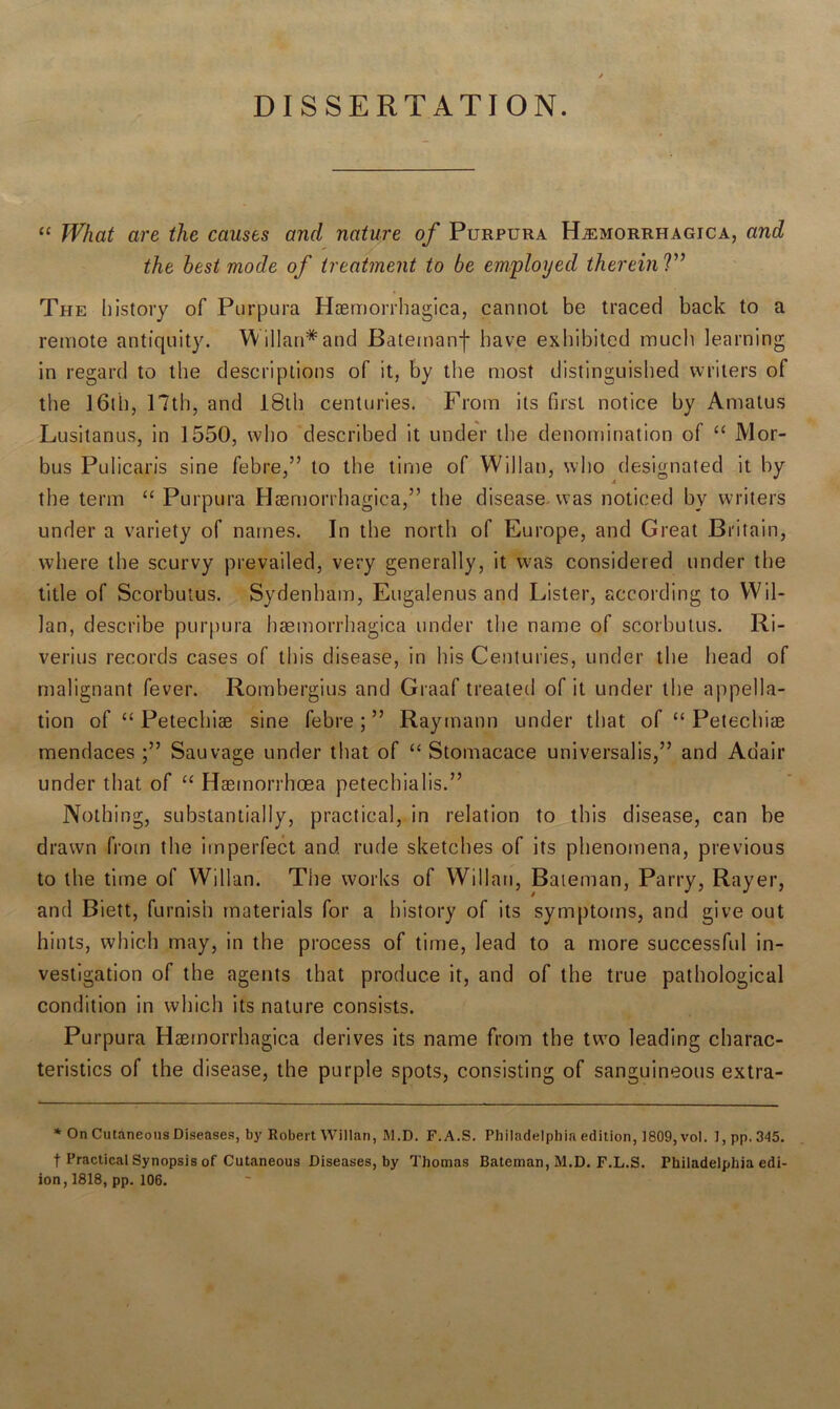 DISSERTATION. “ What are the causes and nature of Purpura Hemorrhagica, and the best mode of treatment to be employed therein V’ The history of Purpura Haemorrhagica, cannot be traced back to a remote antiquity. YVillan* and Batemanf have exhibited much learning in regard to the descriptions of it, by the most distinguished writers of the 16th, 17th, and 18th centuries. From its first notice by Amatus Lusitanus, in 1550, who described it under the denomination of “ Mor- bus Pulicaris sine febre,” to the time of Willan, who designated it by the term “ Purpura Haemorrhagica,” the disease was noticed by writers under a variety of names. In the north of Europe, and Great Britain, where the scurvy prevailed, very generally, it was considered under the title of Scorbutus. Sydenham, Eugalenus and Lister, according to YVil- lan, describe purpura haemorrhagica under the name of scorbutus. Ri- verius records cases of this disease, in his Centuries, under the head of malignant fever. Rombergius and Graaf treated of it under the appella- tion of “ Petechiae sine febre;” Raymann under that of “ Petechiae mendaces Sauvage under that of “ Stomacace universalis,” and Adair under that of “ Haemorrhoea petechialis.” Nothing, substantially, practical, in relation to this disease, can be drawn from the imperfect and rude sketches of its phenomena, previous to the time of YVillan. The works of YVillan, Bateman, Parry, Rayer, and Biett, furnish materials for a history of its symptoms, and give out hints, which may, in the process of time, lead to a more successful in- vestigation of the agents that produce it, and of the true pathological condition in which its nature consists. Purpura Haemorrhagica derives its name from the two leading charac- teristics of the disease, the purple spots, consisting of sanguineous extra- * On Cutaneous Diseases, by Robert Willan, M.D. F.A.S. Philadelphia edition, 1809, vol. 1, pp. 345. f Practical Synopsis of Cutaneous Diseases, by Thomas Bateman, M.D. F.L.S. Philadelphia edi- ion, 1818, pp. 106.