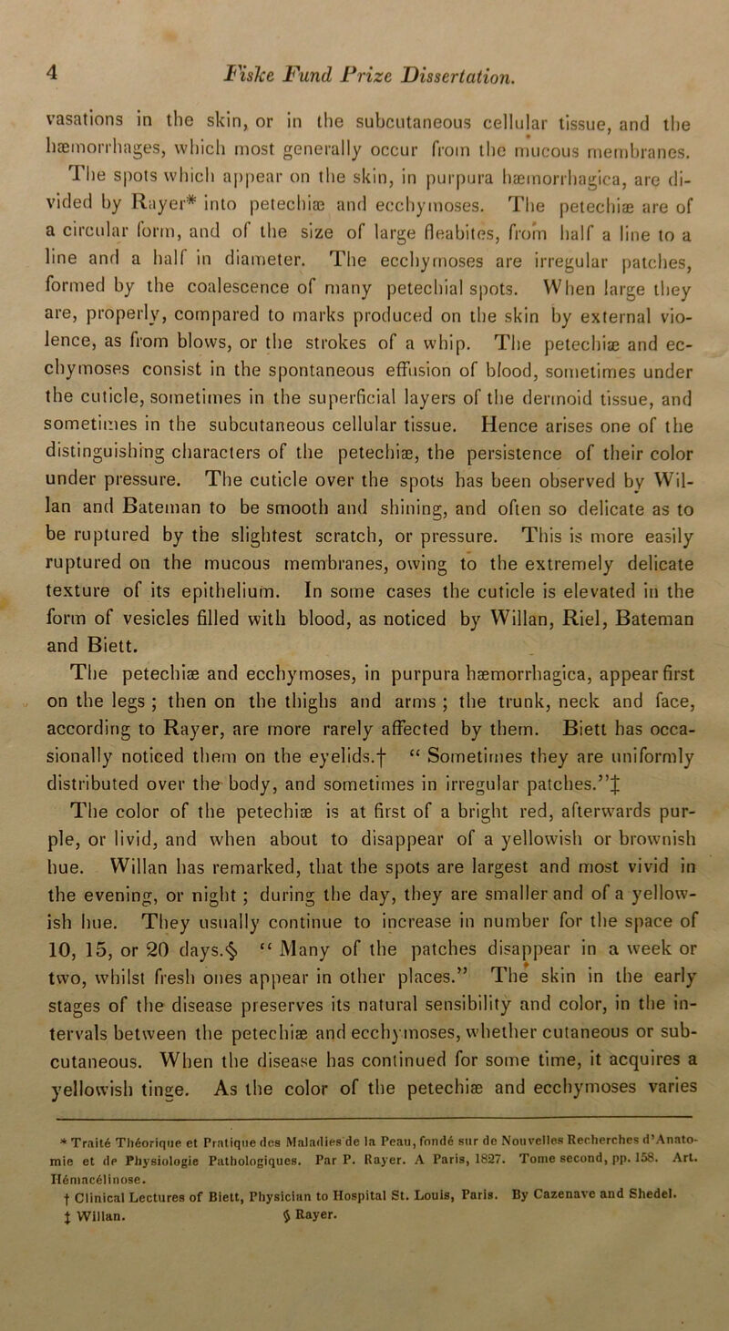 vasations in the skin, or in the subcutaneous cellular tissue, and the haemorrhages, which most generally occur from the mucous membranes. The spots which appear on the skin, in purpura haemorrhagica, are di- vided by Rayer* into petechias and ecchymoses. The petechiae are of a circular form, and of the size of large fleabites, from half a line to a line and a half in diameter. The ecchymoses are irregular patches, formed by the coalescence of many petechial spots. When large they are, properly, compared to marks produced on the skin by external vio- lence, as from blows, or the strokes of a whip. The petechiae and ec- chymoses consist in the spontaneous effusion of blood, sometimes under the cuticle, sometimes in the superficial layers of the dermoid tissue, and sometimes in the subcutaneous cellular tissue. Hence arises one of the distinguishing characters of the petechiae, the persistence of their color under pressure. The cuticle over the spots has been observed by Wil- lan and Bateman to be smooth and shining, and often so delicate as to be ruptured by the slightest scratch, or pressure. This is more easily ruptured on the mucous membranes, owing to the extremely delicate texture of its epithelium. In some cases the cuticle is elevated in the form of vesicles filled with blood, as noticed by Willan, Riel, Bateman and Biett. The petechiae and ecchymoses, in purpura haemorrhagica, appear first on the legs ; then on the thighs and arms ; the trunk, neck and face, according to Rayer, are more rarely affected by them. Biett has occa- sionally noticed them on the eyelids.f “ Sometimes they are uniformly distributed over the body, and sometimes in irregular patches. The color of the petechiae is at first of a bright red, afterwards pur- ple, or livid, and when about to disappear of a yellowish or brownish hue. Willan has remarked, that the spots are largest and most vivid in the evening, or night ; during the day, they are smaller and of a yellow- ish hue. They usually continue to increase in number for the space of 10, 15, or 20 days.§ “ Many of the patches disappear in a week or two, whilst fresh ones appear in other places.” The skin in the early stages of the disease preserves its natural sensibility and color, in the in- tervals between the petechiae and ecchymoses, whether cutaneous or sub- cutaneous. When the disease has continued for some time, it acquires a yellowish tinece. As the color of the petechiae and ecchymoses varies * Traite Tli6orique et Pratique des Maladies de la Peau,fond6 stir de Nouvelles Recherches d’Anato- mie et de Pliysiologie Pathologiques. Par P. Rayer. A Paris, 1827. Tome second, pp. 158. Art. II6mac6linose. f Clinical Lectures of Biett, Physician to Hospital St. Louis, Paris. By Cazennve and Shedel. J Willan. $ Rayer.