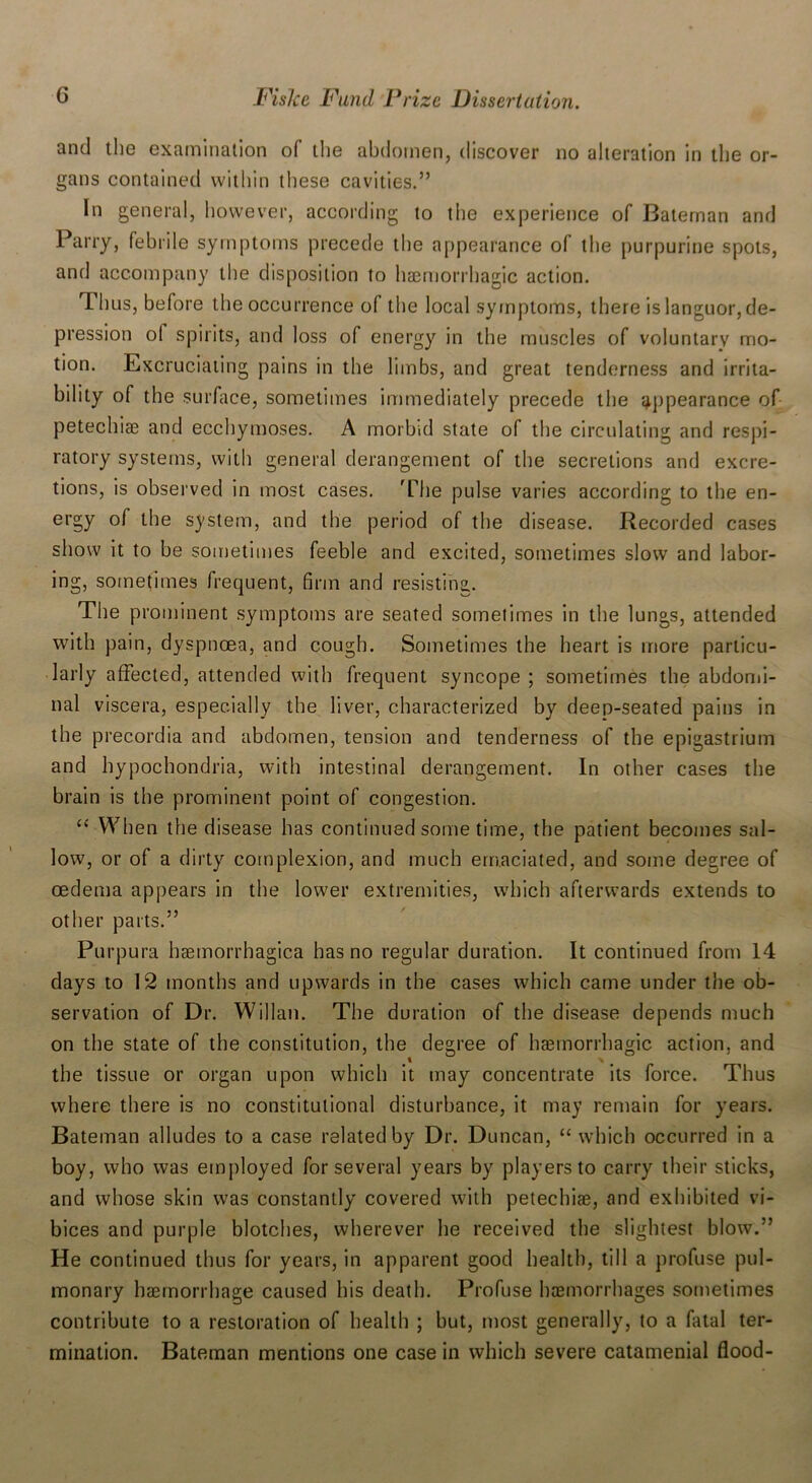 and the examination of the abdomen, discover no alteration in the or- gans contained within these cavities.” In general, however, according to the experience of Bateman and Parry, febrile symptoms precede the appearance of the purpurine spots, and accompany the disposition to haemorrhagic action. Thus, before the occurrence of the local symptoms, there islanguor,de- pression ol spirits, and loss of energy in the muscles of voluntary mo- tion. Excruciating pains in the limbs, and great tenderness and irrita- bility of the surface, sometimes immediately precede the appearance of petechiae and ecchymoses. A morbid state of the circulating and respi- ratory systems, with general derangement of the secretions and excre- tions, is observed in most cases. 'The pulse varies according to the en- ergy of the system, and the period of the disease. Recorded cases show it to be sometimes feeble and excited, sometimes slow and labor- ing, sometimes frequent, firm and resisting. The prominent symptoms are seated sometimes in the lungs, attended with pain, dyspnoea, and cough. Sometimes the heart is more particu- larly affected, attended with frequent syncope ; sometimes the abdomi- nal viscera, especially the liver, characterized by deeo-seated pains in the precordia and abdomen, tension and tenderness of the epigastrium and hypochondria, with intestinal derangement. In other cases the brain is the prominent point of congestion. “ When the disease has continued some time, the patient becomes sal- low, or of a dirty complexion, and much emaciated, and some degree of oedema appears in the lower extremities, which afterwards extends to other parts.” Purpura haemorrhagica has no regular duration. It continued from 14 days to 12 months and upwards in the cases which came under the ob- servation of Dr. Willan. The duration of the disease depends much on the state of the constitution, the degree of haemorrhagic action, and the tissue or organ upon which it may concentrate its force. Thus where there is no constitutional disturbance, it may remain for years. Bateman alludes to a case related by Dr. Duncan, “which occurred in a boy, who was employed for several years by players to carry their sticks, and whose skin was constantly covered with petechias, and exhibited vi- bices and purple blotches, wherever he received the slightest blow.” He continued thus for years, in apparent good health, till a profuse pul- monary haemorrhage caused his death. Profuse haemorrhages sometimes contribute to a restoration of health ; but, most generally, to a fatal ter- mination. Bateman mentions one case in which severe catamenial flood-