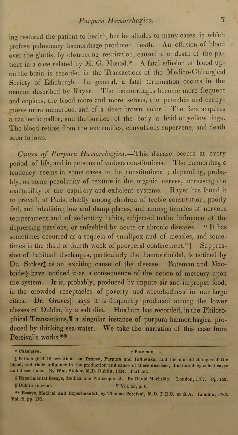 jng restored the patient to health, but he alludes to many cases in which profuse pulmonary haemorrhage produced death. An effusion of blood over the glottis, by obstructing respiration, caused the death of the pa- tient in a case related bv M. G. Monod.* A fatal effusion of blood up- on the brain is recorded in the Transactions of the Medico-Chirurgical Society of Edinburgh. In general, a fatal termination occurs in the manner described by Raver. The haemorrhages become more frequent and copious, the blood more and more serous, the petechiae and ecchy- moses more numerous, and of a deep-brown color. The face acquires a cachectic pallor, and the surface of the body a livid or yellow tinge. The blood retires from the extremities, convulsions supervene, and death soon follows. Causes of Purpura Hcemorrhagica.—This disease occurs at every period of life, and in persons of various constitutions. The haemorrhagic tendency seems in some cases to be constitutional : depending, proba- bly, on some peculiarity of texture in the organic nerves, increasing the excitability of the capillary and exhalent systems. Rayer has found it to prevail, at Paris, chiefly among children of feeble constitution, poorly fed, and inhabiting low and damp places, and among females of nervous temperament and of sedentary habits, subjected to the influence of the depressing passions, or enfeebled by acute or chronic diseases. “ It has sometimes occurred as a sequela of smallpox and of measles, and some- times in the third or fourth week of puerperal confinement.”)* Suppres- sion of habitual discharges, particularly the haemorrhoidal, is noticed by Dr. Stoker! as an exciting cause of the disease. Bateman and Mac- bride^ have noticed it as a consequence of the action of mercury upon the system. It is, probably, produced by impure air and improper food, in the crowded receptacles of poverty and wretchedness in our large cities. Dr. Graves|| says it is frequently produced among the lower classes of Dublin, by a salt diet. Huxham has recorded, in the Philoso- phical Transactions,H a singular instance of purpura haemorrhagica pro- duced by drinking sea-water. We take the narration of this case from Percival’s works.** * Cazenave. f Bateman. - t Pathological Observations on Dropsy, Purpura and Influenza, and the morbid changes of the blood, and their influence in the production and cause of these diseases, illustrated by select cases and dissections. By Wm. Stoker, M.D. Dublin, 1824. Part 1st. $ Experimental Essays, Medical and Philosophical. By David Macbride. London, 1767. Pp. 153. || Dublin Journal. IF Vol. 53, p. 6. ** Essays, Medical and Experimental, by Thomas Percival, M.D. F.R.S. et S.A. London, 1783. Vol. 2, pp. 118.