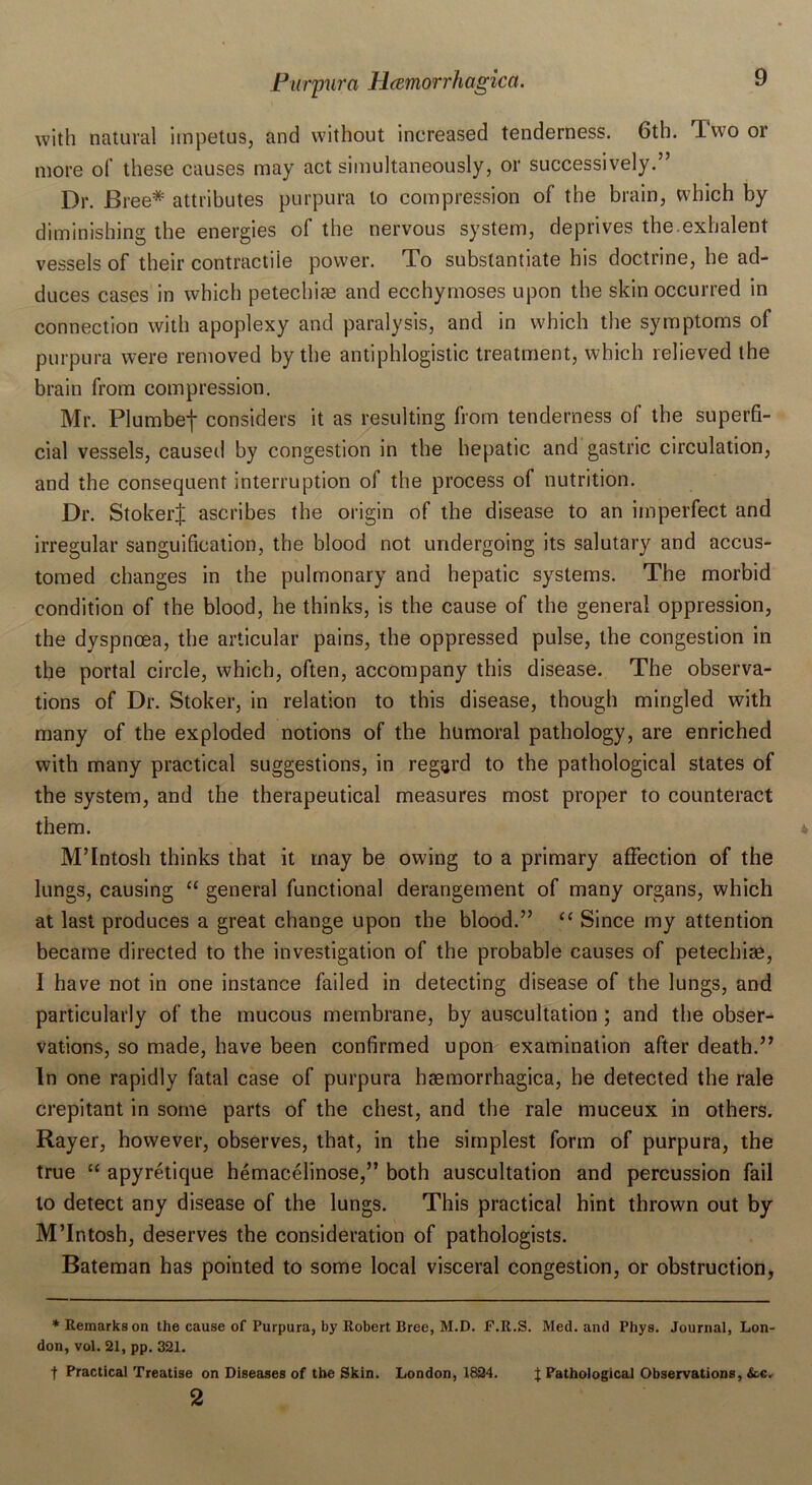 with natural impetus, and without increased tenderness. 6th. Two or more of these causes may act simultaneously, or successively.” Dr. Bi •ee# attributes purpura to compression of the brain, which by diminishing the energies of the nervous system, deprives the exhalent vessels of their contractile power. To substantiate his doctrine, he ad- duces cases in which petechias and ecchymoses upon the skin occurred in connection with apoplexy and paralysis, and in which the symptoms of purpura were removed by the antiphlogistic treatment, which relieved the brain from compression. Mr. Plumbef considers it as resulting from tenderness of the superfi- cial vessels, caused by congestion in the hepatic and gastric circulation, and the consequent interruption of the process of nutrition. Dr. StokerJ ascribes the origin of the disease to an imperfect and irregular sanguification, the blood not undergoing its salutary and accus- tomed changes in the pulmonary and hepatic systems. The morbid condition of the blood, he thinks, is the cause of the general oppression, the dyspnoea, the articular pains, the oppressed pulse, the congestion in the portal circle, which, often, accompany this disease. The observa- tions of Dr. Stoker, in relation to this disease, though mingled with many of the exploded notions of the humoral pathology, are enriched with many practical suggestions, in regard to the pathological states of the system, and the therapeutical measures most proper to counteract them. M’Intosh thinks that it may be owing to a primary affection of the lungs, causing “ general functional derangement of many organs, which at last produces a great change upon the blood.” “ Since my attention became directed to the investigation of the probable causes of petechiae, I have not in one instance failed in detecting disease of the lungs, and particularly of the mucous membrane, by auscultation ; and the obser- vations, so made, have been confirmed upon examination after death.” In one rapidly fatal case of purpura haemorrhagica, he detected the rale crepitant in some parts of the chest, and the rale muceux in others. Rayer, however, observes, that, in the simplest form of purpura, the true “ apyretique hemacelinose,” both auscultation and percussion fail to detect any disease of the lungs. This practical hint thrown out by M’Intosh, deserves the consideration of pathologists. Bateman has pointed to some local visceral congestion, or obstruction, * Remarks on the cause of Purpura, by Robert Bree, M.D. F.R.S. Med. and Phys. Journal, Lon- don, vol. 21, pp. 321. •f Practical Treatise on Diseases of the Skin. London, 1824. J Pathological Observations, &c. 2