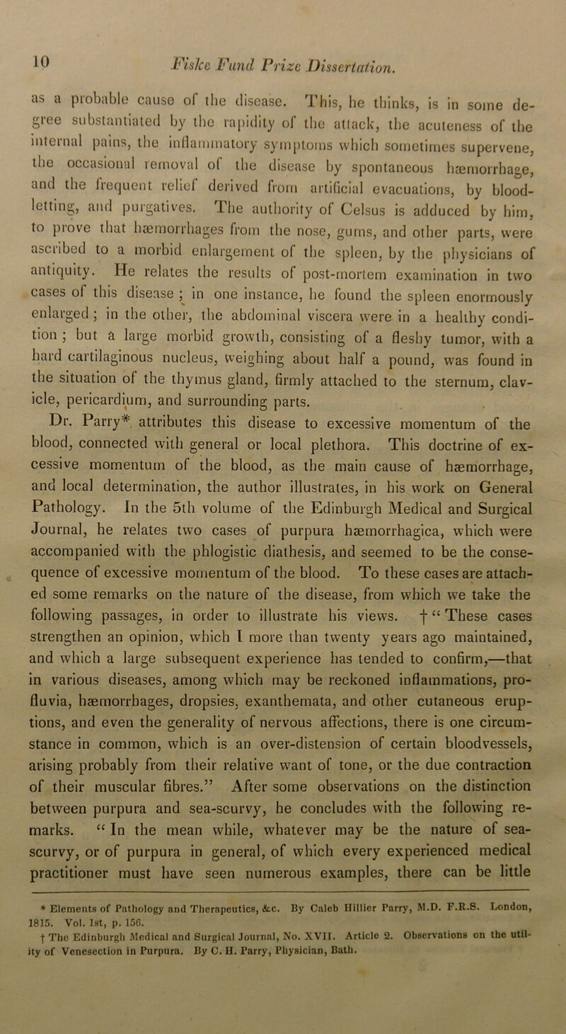 as a probable cause of the disease. This, lie thinks, is in some de- gree substantiated by the rapidity of the attack, the acuteness of the internal pains, the inflammatory symptoms which sometimes supervene, the occasional removal of the disease by spontaneous haemorrhage, and the frequent relief derived from artificial evacuations, by blood- letting, and purgatives. The authority of Celsus is adduced by him, to prove that haemorrhages from the nose, gums, and other parts, were ascii bed to a morbid enlargement o( the spleen, by the physicians of antiquity. He relates the results of post-mortem examination in two cases of this disease ; in one instance, he found the spleen enormously enlarged ; in the oilier, the abdominal viscera were in a healthy condi- tion ; but a large morbid growth, consisting of a fleshy tumor, with a hard cartilaginous nucleus, Weighing about half a pound, was found in the situation oi the thymus gland, firmly attached to the sternum, clav- icle, pericardium, and surrounding parts. Dr. Parry* attributes this disease to excessive momentum of the blood, connected with general or local plethora. This doctrine of ex- cessive momentum of the blood, as the main cause of haemorrhage, and local determination, the author illustrates, in his work on General Pathology. In the 5th volume of the Edinburgh Medical and Surgical Journal, he relates two cases of purpura haemorrhagica, which were accompanied with the phlogistic diathesis, and seemed to be the conse- quence of excessive momentum of the blood. To these cases are attach- ed some remarks on the nature of the disease, from which we take the following passages, in order to illustrate his views. f “ These cases strengthen an opinion, which I more than twenty years ago maintained, and which a large subsequent experience has tended to confirm,—that in various diseases, among which may be reckoned inflammations, pro- fluvia, haemorrhages, dropsies, exanthemata, and other cutaneous erup- tions, and even the generality of nervous affections, there is one circum- stance in common, which is an over-distension of certain bloodvessels, arising probably from their relative w7ant of tone, or the due contraction of their muscular fibres.” After some observations on the distinction between purpura and sea-scurvy, he concludes with the following re- marks. “ In the mean while, whatever may be the nature of sea- scurvy, or of purpura in general, of which every experienced medical practitioner must have seen numerous examples, there can be little * Elements of Pathology and Therapeutics, &c. By Caleb Hillier Parry, M.D. F.R.S. London, 1815. Vol. 1st, p. 156. ■f The Edinburgh Medical and Surgical Journal, No. XVII. Article 2. Observations on the util- ity of Venesection in Purpura. By C. H. Parry, Physician, Bath.