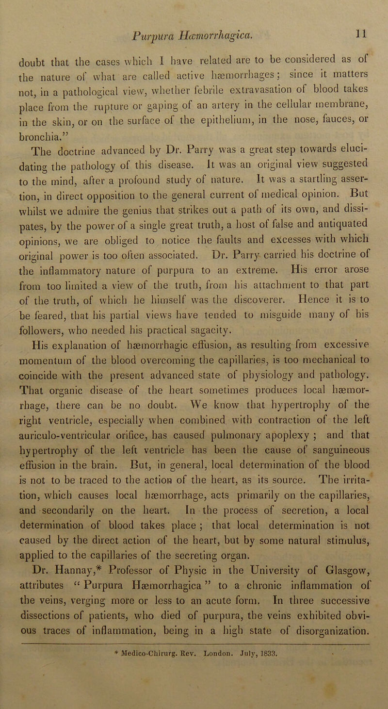 doubt that the cases which 1 have related are to be considered as of the nature ol what are called active haemorrhages: since it matters not, in a pathological view, whether febrile extravasation of blood takes place from the rupture or gaping of an artery in the cellular membrane, in the skin, or on the surface of the epithelium, in the nose, fauces, or bronchia.” The doctrine advanced by Dr. Parry was a great step towards eluci- dating the pathology of this disease. It was an original view suggested to the mind, after a profound study of nature. It was a startling asser- tion, in direct opposition to the general current of medical opinion. But whilst we admire the genius that strikes out a path of its own, and dissi- pates, by the power of a single great truth, a host of false and antiquated opinions, we are obliged to notice the faults and excesses with which original power is too often associated. Dr. Parry carried his doctrine of the inflammatory nature of purpura to an extreme. His error arose from too limited a view of the truth, from his attachment to that part of the truth, of which he himself was the discoverer. Hence it is to be feared, that his partial views have tended to misguide many of his followers, who needed his practical sagacity. His explanation of haemorrhagic effusion, as resulting from excessive momentum of the blood overcoming the capillaries, is too mechanical to coincide with the present advanced state of physiology and pathology. That organic disease of the heart sometimes produces local haemor- rhage, there can be no doubt. We know that hypertrophy of the right ventricle, especially when combined with contraction of the left auriculo-ventricular orifice, has caused pulmonary apoplexy ; and that hypertrophy of the left ventricle has been the cause of sanguineous effusion in the brain. But, in general, local determination of the blood is not to be traced to the action of the heart, as its source. The irrita- tion, which causes local haemorrhage, acts primarily on the capillaries, and secondarily on the heart. In the process of secretion, a local determination of blood takes place ; that local determination is not caused by the direct action of the heart, but by some natural stimulus, applied to the capillaries of the secreting organ. Dr. Hannay,* Professor of Physic in the University of Glasgow, attributes “ Purpura Hsemorrhagica ” to a chronic inflammation of the veins, verging more or less to an acute form. In three successive dissections of patients, who died of purpura, the veins exhibited obvi- ous traces of inflammation, being in a high state of disorganization. * Medico-Chirurg. Rev. London. July, 1833.