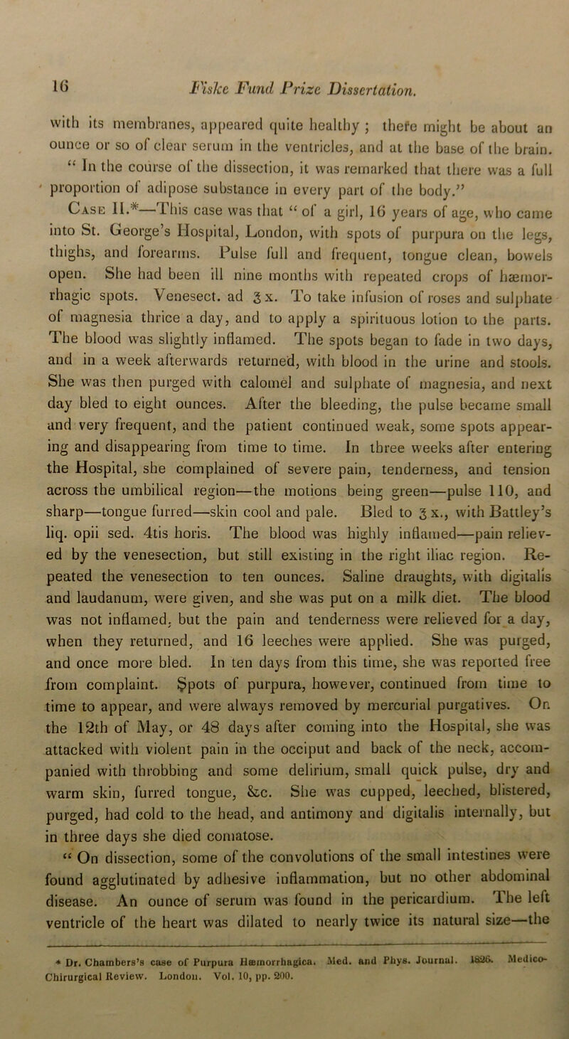 with its membranes, appeared quite healthy ; there might be about an ounce or so of clear serum in the ventricles, and at the base of the brain. “ 111 the course ol the dissection, it was remarked that there was a full ' proportion ol adipose substance in every part of the body.” Case II.* I his case was that “ ol a girl, 16 years of age, who came into St. George’s Hospital, London, with spots of purpura on the legs, thighs, and iorearms. Pulse full and frequent, tongue clean, bowels open. She had been ill nine months with repeated crops of haemor- rhagic spots. Venesect, ad gx. To take infusion of roses and sulphate of magnesia thrice a day, and to apply a spirituous lotion to the parts. The blood was slightly inflamed. The spots began to fade in two days, and in a week afterwards returned, with blood in the urine and stools. She was then purged with calomel and sulphate of magnesia, and next day bled to eight ounces. After the bleeding, the pulse became small and very frequent, and the patient continued weak, some spots appear- ing and disappearing from time to time. In three weeks after entering the Hospital, she complained of severe pain, tenderness, and tension across the umbilical region—the motions being green—pulse 110, and sharp—tongue furred—skin cool and pale. Bled to gx., with Battley’s liq. opii sed. 4tis horis. The blood was highly inflamed—pain reliev- ed by the venesection, but still existing in the right iliac region. Re- peated the venesection to ten ounces. Saline draughts, with digitalis and laudanum, were given, and she was put on a milk diet. The blood was not inflamed, but the pain and tenderness were relieved for a day, when they returned, and 16 leeches were applied. She was purged, and once more bled. In ten days from this time, she was reported free from complaint. Spots of purpura, however, continued from time to time to appear, and were always removed by mercurial purgatives. Or. the 12th of May, or 48 days after coming into the Hospital, she was attacked with violent pain in the occiput and back of the neck, accom- panied with throbbing and some delirium, small quick pulse, dry and warm skin, furred tongue, &c. She was cupped, leeched, blistered, purged, had cold to the head, and antimony and digitalis internally, but in three days she died comatose. “ On dissection, some of the convolutions of the small intestines were found agglutinated by adhesive inflammation, but no other abdominal disease. An ounce of serum was found in the pericardium. The left ventricle of the heart was dilated to nearly twice its natural size—the * Dr. Chambers’s case of Purpura Htemorrhagica. Med. and Phys. Journal. 1826. Medico- Chirurgical Review. London. Vol. 10, pp. 200.