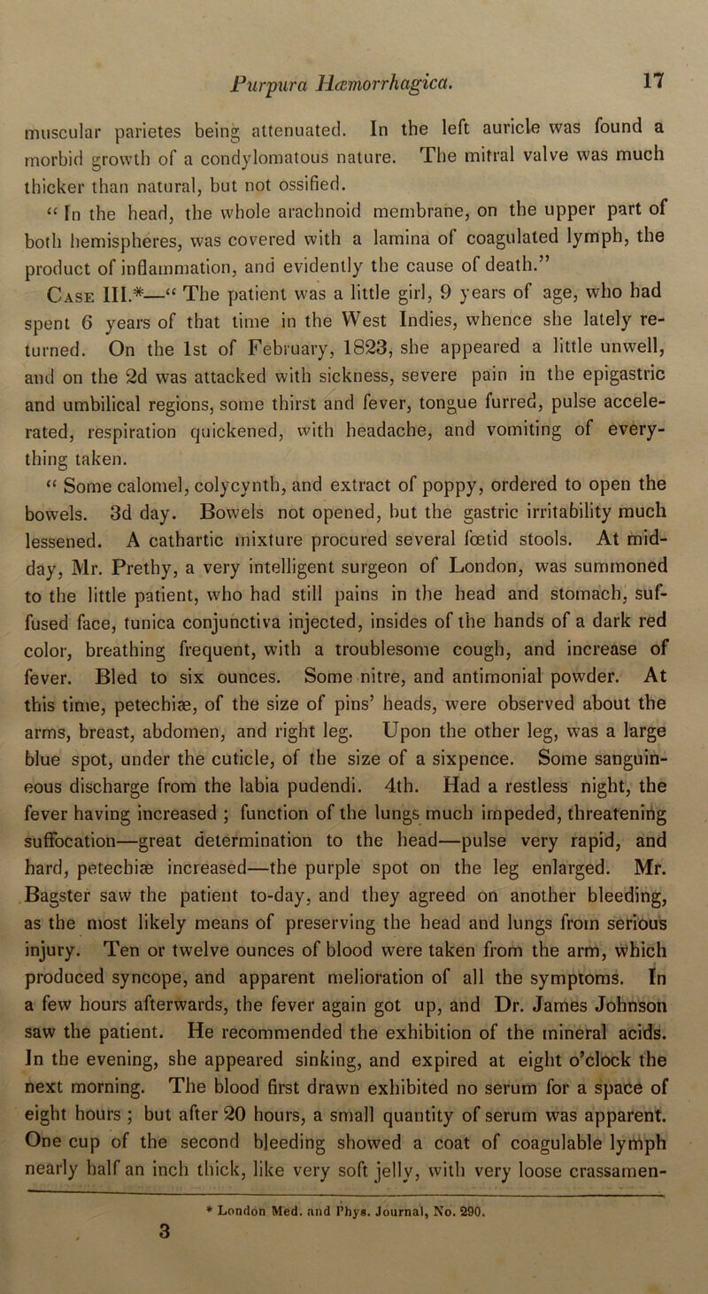muscular parietes being attenuated. In the left auricle was found a morbid growth of a condylomatous nature. The mitral valve was much thicker than natural, but not ossified. “ Tn the head, the whole arachnoid membrane, on the upper part of both hemispheres, was covered with a lamina of coagulated lymph, the product of inflammation, and evidently the cause of death.” Case III.*—“ The patient was a little girl, 9 years of age, who had spent 6 years of that time in the West Indies, whence she lately re- turned. On the 1st of February, 1823, she appeared a little unwell, and on the 2d was attacked with sickness, severe pain in the epigastric and umbilical regions, some thirst and fever, tongue furred, pulse accele- rated, respiration quickened, with headache, and vomiting of every- thing taken. “ Some calomel, colycynth, and extract of poppy, ordered to open the bowels. 3d day. Bowels not opened, hut the gastric irritability much lessened. A cathartic mixture procured several foetid stools. At mid- day, Mr. Prethy, a very intelligent surgeon of London, was summoned to the little patient, who had still pains in the head and stomach, suf- fused face, tunica conjunctiva injected, insides of the hands of a dark red color, breathing frequent, with a troublesome cough, and increase of fever. Bled to six ounces. Some nitre, and antimonial powder. At this time, petechiae, of the size of pins’ heads, were observed about the arms, breast, abdomen, and right leg. Upon the other leg, was a large blue spot, under the cuticle, of the size of a sixpence. Some sanguin- eous discharge from the labia pudendi. 4th. Had a restless night, the fever having increased ; function of the lungs much impeded, threatening suffocation—great determination to the head—pulse very rapid, and hard, petechias increased—the purple spot on the leg enlarged. Mr. Bagster saw the patient to-day, and they agreed on another bleeding, as the most likely means of preserving the head and lungs from serious injury. Ten or twelve ounces of blood were taken from the arm, which produced syncope, and apparent melioration of all the symptoms. In a few hours afterwards, the fever again got up, and Dr. James Johnson saw the patient. He recommended the exhibition of the mineral acids. In the evening, she appeared sinking, and expired at eight o’clock the next morning. The blood first drawn exhibited no serum for a space of eight hours ; but after 20 hours, a small quantity of serum was apparent. One cup of the second bleeding showed a coat of coagulable lymph nearly half an inch thick, like very soft jelly, with very loose crassamen- 3 * London Med. and Phys. Journal, No. 290.