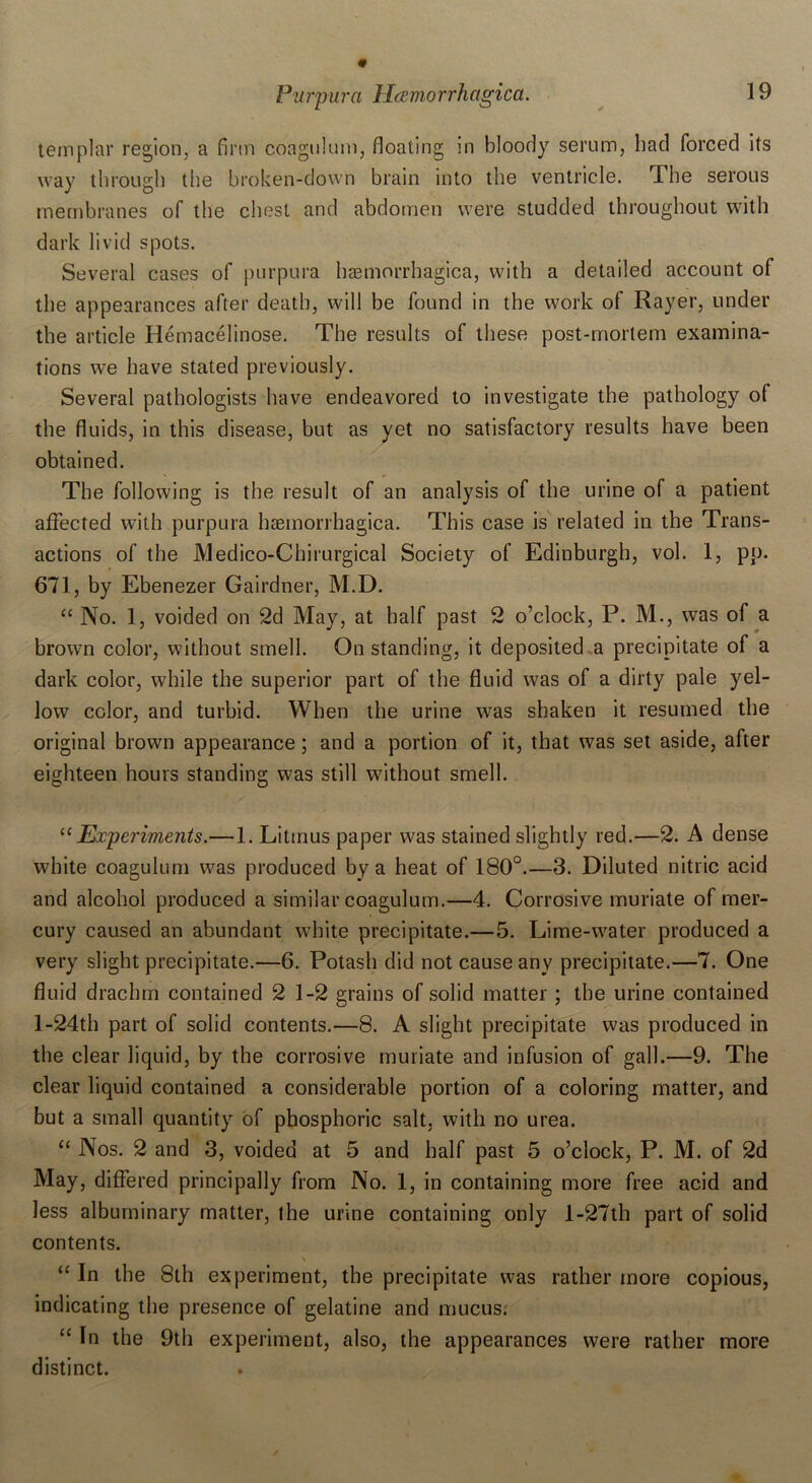 templar region, a firm coagulum, floating in bloody serum, bad forced its way through the broken-down brain into the ventricle. The serous membranes of the chest and abdomen were studded throughout with dark livid spots. Several cases of purpura haemorrhagica, with a detailed account of the appearances after death, will be found in the work of Rayer, under the article Hemacelinose. The results of these post-mortem examina- tions we have stated previously. Several pathologists have endeavored to investigate the pathology of the fluids, in this disease, but as yet no satisfactory results have been obtained. The following is the result of an analysis of the urine of a patient affected with purpura haemorrhagica. This case is related in the Trans- actions of the Medico-Chirurgical Society of Edinburgh, vol. 1, pp. 671, by Ebenezer Gairdner, M.D. “ No. 1, voided on 2d May, at half past 2 o’clock, P. M., was of a brown color, without smell. On standing, it deposited a precipitate of a dark color, while the superior part of the fluid was of a dirty pale yel- low color, and turbid. When the urine was shaken it resumed the original brown appearance; and a portion of it, that was set aside, after eighteen hours standing was still without smell. “Experiments.—1. Litmus paper was stained slightly red.—2. A dense white coagulum was produced by a heat of 180°.—3. Diluted nitric acid and alcohol produced a similar coagulum.—4. Corrosive muriate of mer- cury caused an abundant white precipitate.—5. Lime-water produced a very slight precipitate.—6. Potash did not cause any precipitate.—7. One fluid drachm contained 2 1-2 grains of solid matter ; the urine contained l-24th part of solid contents.—8. A slight precipitate was produced in the clear liquid, by the corrosive muriate and infusion of gall.—9. The clear liquid contained a considerable portion of a coloring matter, and but a small quantity of phosphoric salt, with no urea. “ Nos. 2 and 3, voided at 5 and half past 5 o’clock, P. M. of 2d May, differed principally from No. 1, in containing more free acid and less albuminary matter, the urine containing only l-27th part of solid contents. \ “ In the 8th experiment, the precipitate was rather more copious, indicating the presence of gelatine and mucus: “ In the 9th experiment, also, the appearances were rather more distinct.