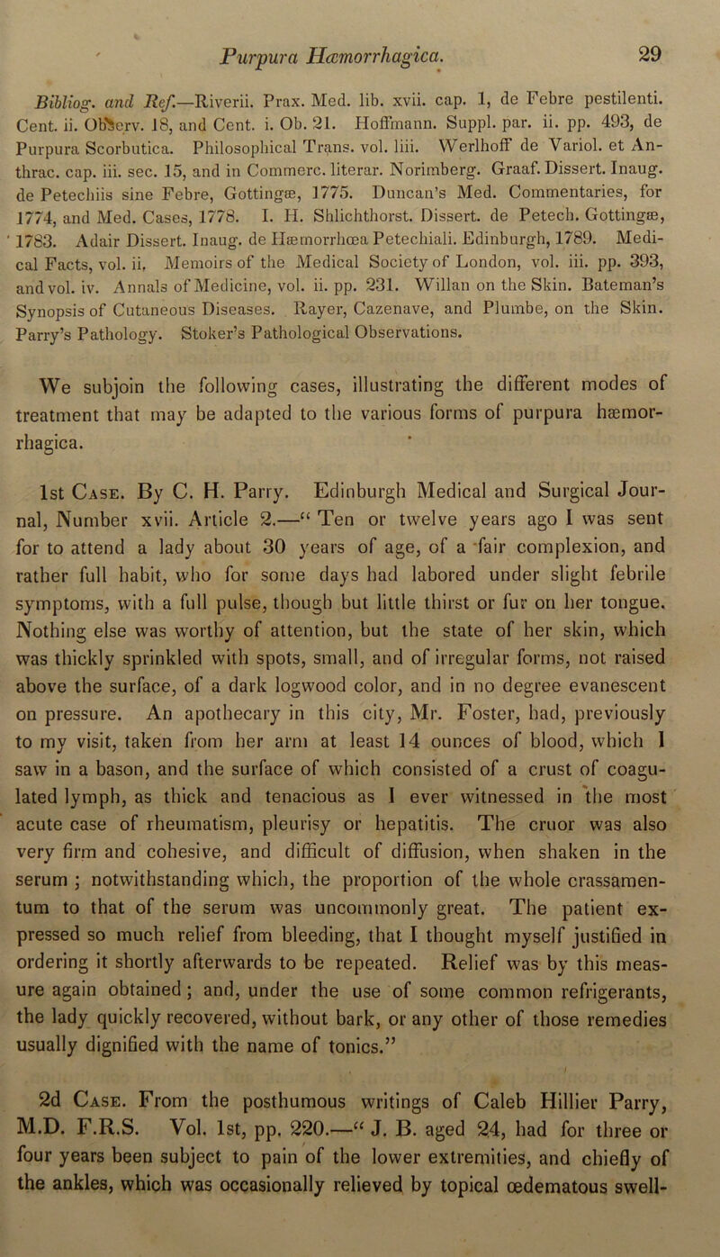 Bibliog. and Ref.—Riverii. Prax. Med. lib. xvii. cap. 1, de Febre pestilenti. Cent. ii. Ob^erv. 18, and Cent. i. Ob. 21. Hoffmann. Suppl. par. ii. pp. 493, de Purpura Scorbutica. Philosophical Trans, vol. liii. Werlhoff de Variol. et An- thrac. cap. iii. sec. 15, and in Commerc. literar. Norimberg. Graaf. Dissert. Inaug. de Petechiis sine Febre, Gottingee, 1775. Duncan’s Med. Commentaries, for 1774, and Med. Cases, 1778. I. H. Shlichthorst. Dissert, de Petech. Gottingse, ' 1783. Adair Dissert. Inaug. de Hsernorrhcea Petechiali. Edinburgh, 1789. Medi- cal Facts, vol. ii, Memoirs of the Medical Society of London, vol. iii. pp. 393, and vol. iv. Annals of Medicine, vol. ii. pp. 231. Willan on the Skin. Bateman’s Synopsis of Cutaneous Diseases. Rayer, Cazenave, and Plumbe, on the Skin. Parry’s Pathology. Stoker’s Pathological Observations. We subjoin the following cases, illustrating the different modes of treatment that may be adapted to the various forms of purpura ha3mor- rhagica. 1st Case. By C. H. Parry. Edinburgh Medical and Surgical Jour- nal, Number xvii. Article 2.—“ Ten or twelve years ago 1 was sent for to attend a lady about 30 years of age, of a fair complexion, and rather full habit, who for some days had labored under slight febrile symptoms, with a full pulse, though but little thirst or fur on her tongue. Nothing else was worthy of attention, but the state of her skin, which was thickly sprinkled with spots, small, and of irregular forms, not raised above the surface, of a dark logwood color, and in no degree evanescent on pressure. An apothecary in this city, Mr. Foster, had, previously to my visit, taken from her arm at least 14 ounces of blood, which 1 saw in a bason, and the surface of which consisted of a crust of coagu- lated lymph, as thick and tenacious as 1 ever witnessed in the most acute case of rheumatism, pleurisy or hepatitis. The cruor was also very firm and cohesive, and difficult of diffusion, when shaken in the serum ; notwithstanding which, the proportion of the whole crassamen- tum to that of the serum was uncommonly great. The patient ex- pressed so much relief from bleeding, that I thought myself justified in ordering it shortly afterwards to be repeated. Relief was by this meas- ure again obtained; and, under the use of some common refrigerants, the lady quickly recovered, without bark, or any other of those remedies usually dignified with the name of tonics.” , I 2d Case. From the posthumous writings of Caleb Hillier Parry, M.D. F.R.S. Vol. 1st, pp. 220.—“ J. B. aged 24, had for three or four years been subject to pain of the lower extremities, and chiefly of the ankles, which was occasionally relieved by topical cedematous swell-