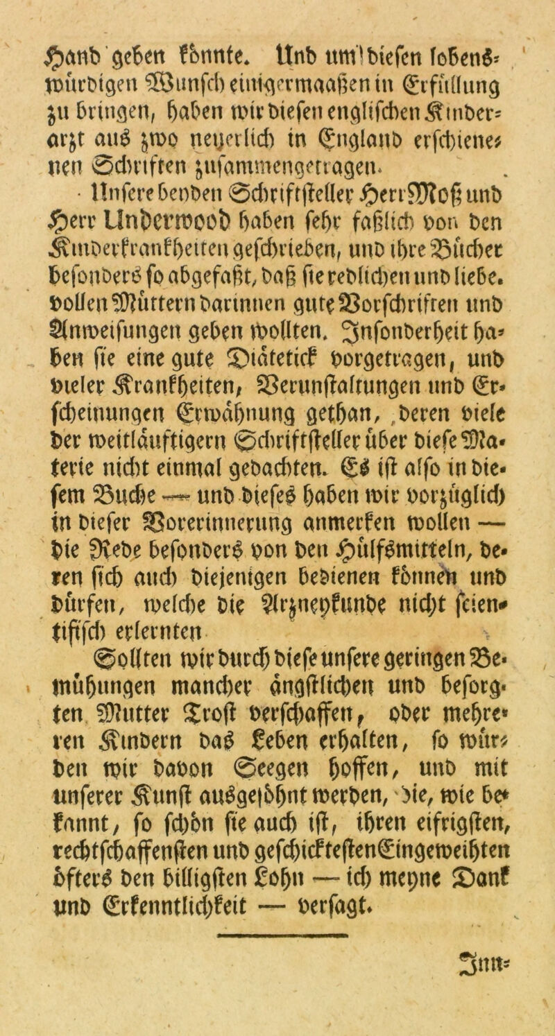 $anb geben fbnrtte. ttnb umlbiefen lobend VDÜrDtgen ®imfd)eiuigermaafeenin Erfüllung ju bringen, haben mirbiefenenglifcbenitinbers orjr aii^ jmo neuerlich tu Englanb erfebiene* uen ©dntften äufammengetragen* • Unferebeoben ©dmftiMerFerrSRoßunb Ferr Unöcrmcot) haben fehr faßlich bon ben Ämbevfranfheitenqefchvieben, unD ihre 23ucf>ec hefonberö fo abgefaßt, baß fte reblid)eit unb liebe. Sollen füttern bartntien guteSorfchrifren unb Slnmeifungett geben mollten. ^nfonberljeit ha* ben fie eine gute ©idtetief borgetragen, unb bieler Krankheiten, Serunffaltungen unb Er- fd)einungen Ermahnung gethan, ,beren biele ber meitlduftigern ©chriftffellerüber biefe Ma- terie nid)t einmal gebaduen. & i(t affo in bte- fem 25ud*e unb biefeg haben mir borjüglid) in biefer fBorerinnerung anmeefen mollen — bte fftebe befonberS bon ben Füllmitteln, be- ren fich and) biejenigen bebienen tonnen unb bliefen, mefd)e bie ?(i*jnepfunbe nid;t feien# tiftfd) erlernten- ©ollten mir bitrd) biefe unfere geringen Be- mühungen mand)et dngtfltd)en unb beforg- ten Butter $roft berfeftaffett f ober mehre* ren Ambern bag £eben erhalten, fo mür* ben mit* babon ©eegen hoffen, unb mit ttnferer Kttnfl au^gei&hntmerben, \>ie, mie be* fannt, fo fd)bn fte auch ijf, ihren eifrigen, redfffchaffenfien unb gefchicfte(!en€ingemeihten bftaS ben billigten £ofju — id) mepne ©anf unb Erfenntlid)feit — berfagt.