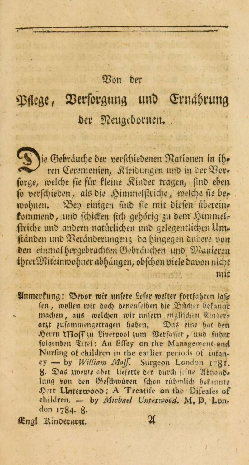 — QSon ber pflege, 23erförgung uuD (Ernährung Dev 9Jeu3«6ovnttt* . 0>ye ©etu'nucDe t'ev »eifcfnetenen Stationen (n ifj» ren Zeremonien, Gleitungen unb in berQ3or« forge, welche fte für fleine Ginber tragen, fmb ebeit fo verfet)ieben, altfbie Jptmmelfhiche, welche fte be*> wohnen* £5etj einigen fmb fte mit Hefen überein* fommenb, imb fehlen ftd) gehörig 311 bem JjMmmel* ftriche unb anbern natürlichen unb gelegentlichen Um« ftdnben unb Q>erdnberuugen ; ba hingegen imbere von ben einmal hergebrachten 0ebrdud)en unb ©bauirren ihrer9J?iteinwof)ner abhangen, obfehon viele bavon nicht mit Slnmerfung: $5et>or wfr unfere 8efet voeftcv fortfa&ren (af;? |>n, wellen wir bod) benenflben bie ü£>Ä£tjer befannt v mndten, au« welchen wir unfern mg(tfd)e?i S^müers ar*t jufommenqetraqen haben, 2>a« eine bat ben ^ervn tTJoff m Swerpool *um SSerfatfVr, unb fuhrt folflenben 5itei: An Efiay on the Management and Nurfmg ot children in the eatlier periods of mfan- cy — by William M»Jf. Surgeon London i-gj,. g. 5ba« jwetne aber lieferte ber ourct) f.ine '^Ibna-ib* lim9 »on ben @5efcfcwüren febon rubmlid' btfmnte J?vr Untermocö: A Treatife on the Difeales of children. — by Michael Unterwuod, M, P, Lon- don 1734. g. örngl Z<inöer«r*c, %