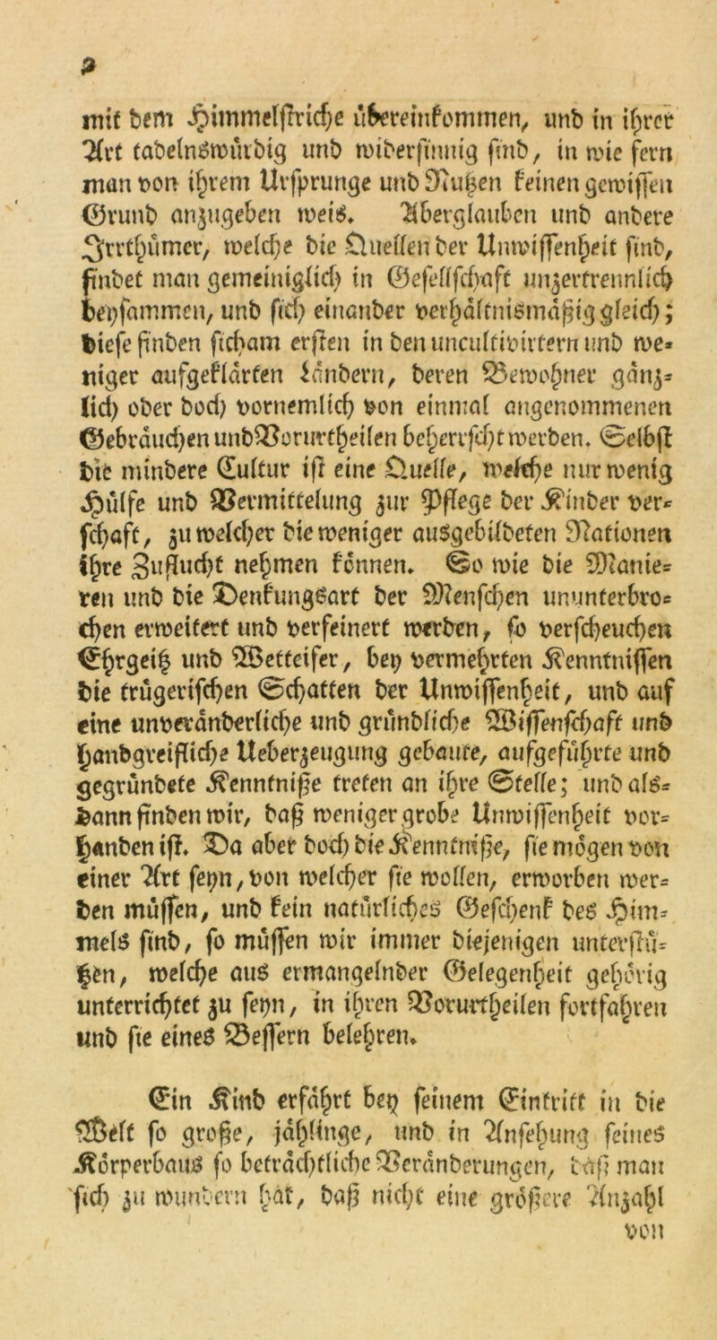 mit bem Jpimmetflrtcbe u&ereinfommen, unb in if;rec 2(vt tabelnSwmbig unb wiberftnnig finb, inwiefern man von if;rem Urfprunge unb Stufen feinen gewijfeu ©runb anjugebert weis. $bergtaubcn unb anbere .Qrrtfnimcr, weld;e bie üuetten ber Unwtffenl)eit finb, pnbet mau gemeiniglich in ©efettfcfvaft un^erfrennücb bepfammcn, unb fiel) einanber verhdttnismdjnggteid;; tiefe finben ftd;am erfien in ben uncuttivivtern unb we* niget aufgeftdrten idnbern, beren £>ewof)ner gdnj* (id) ober bod) voruemlid; von einmat angenommenen ©ebrdud;enunb2?orurtt)ei(en bet)mfd;t werben. @etbft tue minbere duttiir ijl eine D.uette, weftbe nur wenig dpülfe unb QSermittetung ^itr lege ber Kinber ver* febaft, $uweld;et bie weniger auSgebitbeten Dlaftonen St;re 3ufilicfa nehmen fdnnen. ©o wie bie 9)tame= reit unb bie $>enfungSarf ber 9J?enfd;en imunterbro« eben erweitert unb verfeinert werben, fo verfd;eucben dhrgei| un^ Wetteifer, bet; vermehrten Kenntntjfen bie trügerifeben Debatten ber Unwiffenbeit, unb auf eine unverdnberücbe unb grunbtid;e %Qiffenf<f)aft unb §anbgveiflid;e Ueber^eugung gebaute, aufgefutn’te unb gegrunbete Kennfni|e treten an ifjre ©fette; unbats* fcann finben wir, ba§ weniger grobe Unwiffenfjeit vor= f)«nben ifl. aber bod) bie Kenntmfje, fte mögen von einer 2(rt fet;n,Von weicher fte wetten, erworben wer= t>en muffen, unb fein natürliches @efd;enf bes Jpim* mets finb, fo muffen wir immer biejenigen untev|lu= ffcn, wetebe aus ermangetnber ©etegentpeit gehörig unterrichtet $u fepn, in ihren $?oturfiKiten fortfa^ien unb fte eines Seffern betefjrem din Kinb erfahrt bet; feinem dinfrift in bie S&eft fo grofje, jdt)(tnge, unb in 2tnfef;ung feines Körperbaus fo beträchtliche SSerdnberungen, bnf? mau ftd) 51t wuntern bat, baf3 md;C eine grdf?a-e dnjabl