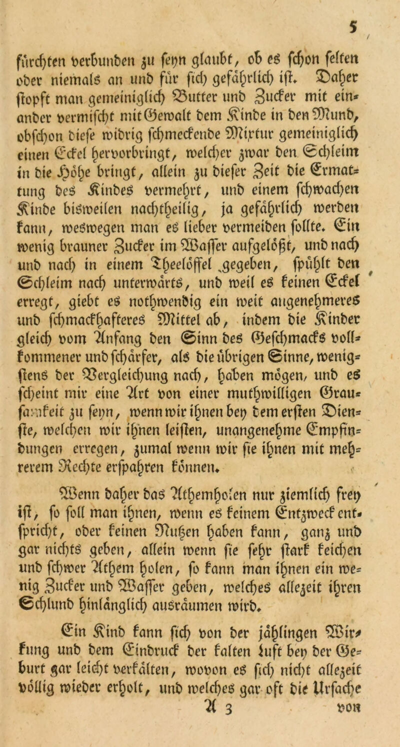 furchten perbunben 311 feijn glaubt, ob es fdjon feiten ober niemals an unb für ftd) gefdhrltd) ifi* ^Dafper fopft man gemeiniglich Butter unb Sucfer mit ein* anbcr permifd)t mit©ewalt bem .^inbe in ben^Kunb, obfd)on tiefe wibrig fd)mecfenbe SDiiptur gemeiniglich einen ©cfel herporbringt, weld)er ^wat* ben ©d)leint in bie Jr)6l)e bringt, allein 311 biefer 3^1 bie ©rmat* tung bcS ^inbeS permcfn’t, unb einem fd)wad)en Äinbe bisweilen nacf)t^eilig, ja gefdhrlid) werben fann, weswegen man eS lieber permeiben feilte* ©in wenig brauner Sudler im Gaffer aufgelöst, unb nach unb nad) in einem ^heeloffel ^gegeben, fpuf^lt ben 0d)letm nach unterwärts, unb weil eS feinen ©cfel erregt, giebt es notfpwenbig ein weit angenehmeres unb fchmacfhaftereS Mittel ab, inbem bie hinter gleid) 00m Anfang ben 0inn bes ©efd)macfs Poll* f onimener unb fcbdrfer, als bie übrigen ©inne, wenig* fienS ber 93ergleid)ung nad), haben mögen/ unb eS fd)eint mir eine 2lrt pon einer muthwilligen ©rau* famfett 311 fepn, wenn mir timen bep temerfien £)ien* fte, welchen wir ihnen leiflen, unangenehme ©mpftn= bungen erregen, 5umal wenn wir fte ihnen mit meh- reren) 3\ed)te erfpalwen fonneru $ßenn baher bas ?lthemholen nur ziemlich frep tfi, fo feil man ihnen, wenn es feinem ©nt$wccf ent* fprid)t, ober feinen Sutten haben fann, ganj unb gar nichts geben, allein wenn fte fehr jlarf feid)en unb fd)wer Httym holen, fo fann man ihnen ein we* mg 3ucfer unb SBajfer geben, welches allezeit ihren ©cf)lunb hinlänglich auSrdumen wirb, ©in ^inb fann ftd) pon ber jahlingen $öir* fung unb bem ©inbruef ber falten iuft bep ber ©e* burt gar leid)t petfalten, wopon eS ftd) nid)t allezeit Völlig wieber erholt, unb weld)es gar oft bie Urfache ?( 3 pon