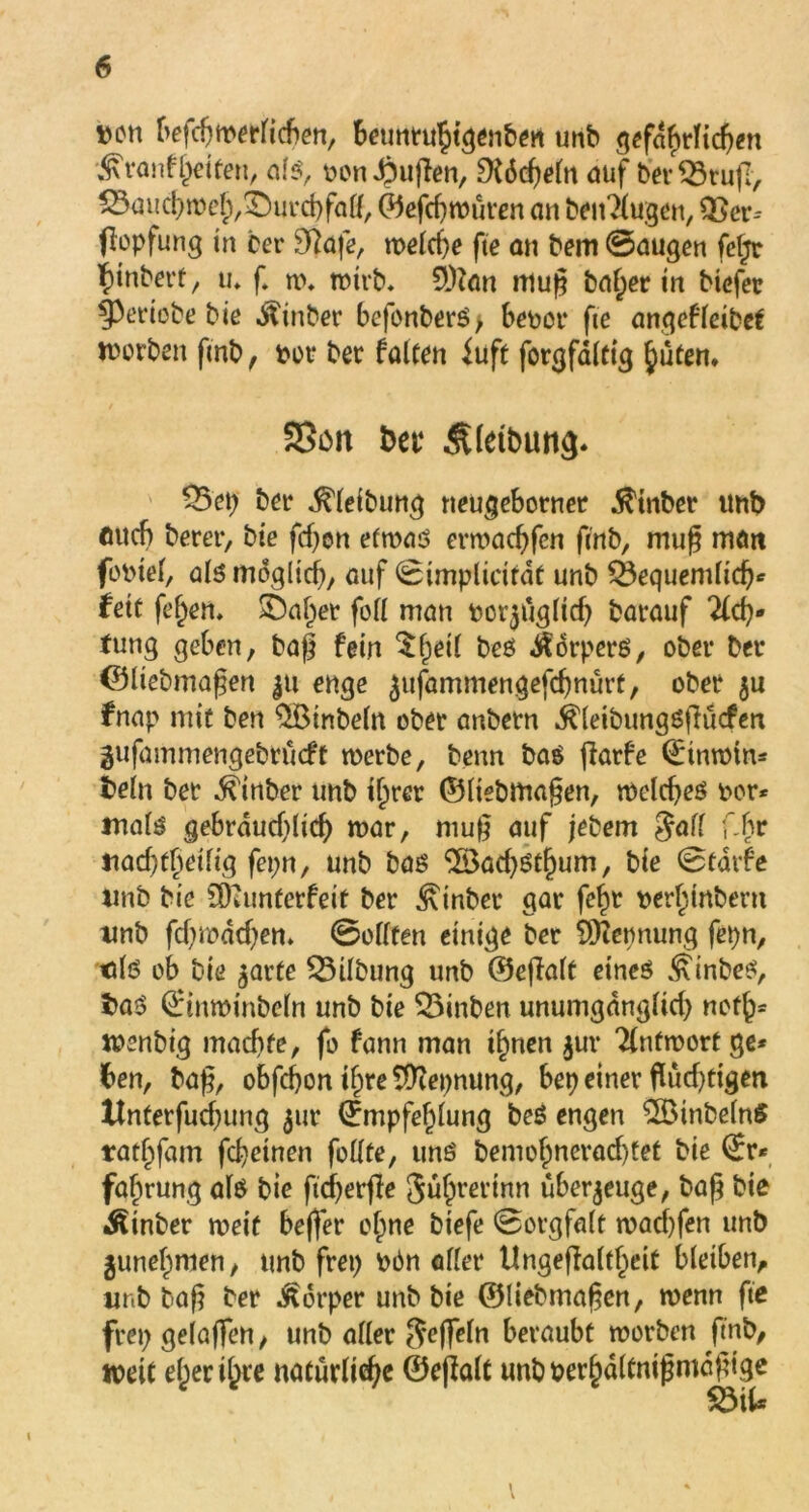 Den befdjwerlicben, beunrujigenben unb g^faf>rTtd>en •^ranf Jetten, als, oon Jpußen, Dfdcßeln auf ber ^3ru(I, ^mtdMeJ^urcbfalf, ©efcßwüren an beitrugen, Q3er-- (lopfung in ber 9Rafe, tt>eld)e fte an bem ©äugen feßr ßinbert, tu f. n>* wirb. 9)?an muß baßer in btefer 93ertobe bie Äinber befonberS, be^or fte angefleibet worben ftnb, Mt* ber falten iuft forgfdlttg Juten* SSott bet4 3Uetbun<)* 35ep ber ^leibung neugeborner $tnber Uttb mich berer, bie fdjcn etwas erwacßfcn ftnb, muß matt fobtef, als möglich, auf ©implicirdt unb SBequemlidj* fett fejen* £)ajer foll man borjttglicf) barauf 2fcß* Jung geben, baß fein $Jetl bes Körpers, ober Der ©liebmaßen ju enge jufammengefcßnürt, ober $u fnap mit ben $Binbeln ober anbetn ^leibungSßücfen gufammengebrucft werbe, benn bas ftarfe (Etnwtn* beln ber ^inber unb ijrer ©liebmaßen, welches bor* tnals gebrducf)(tcb war, muß auf jebem Jaff ;‘hr nacbfjetfig fepn, unb bas $öad)Stf)um, bie ©tdrfe ttnb bie üjamterfeit ber ^inber gar fejt berjmbern unb fdvwdd)en. ©eilten einige ber Nennung fepn, tds ob bie ^arte SBübung unb ©effalt eines ^inbeS, t>aS (Etnwinbeln unb bie 33inben unumgdngltd) nefj* wenbig machte, fo fann man ijnen $ur Tlnfwortge* ben, baß, obfcfjon ijre^tepnung, bep einer flud)ttgen Xfnterfud}ung $ur (Empfehlung beS engen $öinbeln£ ratjfam fchctnen feilte, uns bemoJnerad)tet bie (Er* fajrung als bie ftcßerfle Sujrertnn überzeuge, baß bie Ätnber meit beffer ojne biefe ©orgfalt wacßfen unb junejmen/ ttnb frei) Mn aller Ungefialtjeit bleiben, unb baß ber Körper unb bie ©liebmaßen, wenn fte frep gelaflfen, unb aller Ueffeln beraubt worben ftnb, weit ejerijre naturließe ©eßalt unbberjdltnißmdßige