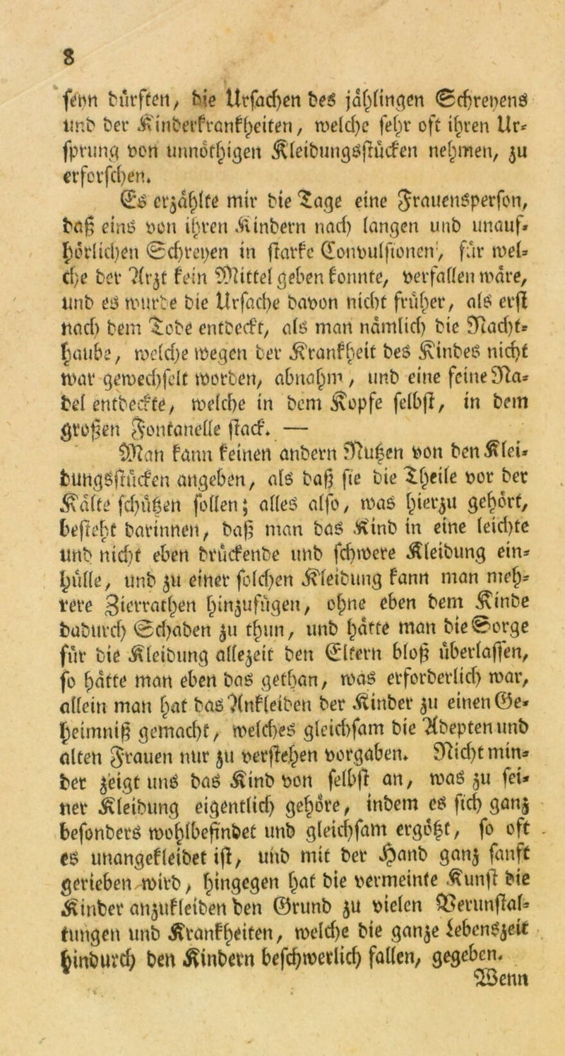 fern burften, bie Utfad)en beß jdhfingen (Sdjrenenö imb ber Jtinberfranfjjeifen, meld)e fei)r oft ihren Ur* fprung t>en unnothigen ^'leibungßßücfen nehmen, $u crforfcf>en* (£$ erjagte mir bte Sage eine Jrauenßperfon, baß eint? von ihren «fttnbern nad) langen unb unauf» ^etlichen 0chret)en in ftarfe (Eonvulftonen, für weU cf;e bet 3fr$t fein Büttel geben konnte, verfallen wäre, tmb eß würbe bie ttrfacbe bavon nid)t früher, als eeß und) bem Sobe entbeeft, alß man nämlid) bie 3Rad)f* §aufa, me(d;e wegen bet ,^'ranfheit beß ^inbeß nid>f trat* gewed)fclt werben/ abna()m, tmb eine feine 9fta* bei entbeefte, welche in bem Äopfe felbß, in bem graben Fontanelle ffaef* — Oftan fann feinen anbern ^u|en von ben^let* fcungßfmcfen angeben, alß baß fte bie If^eile vor ber ^dlte fd)üöen fallen; alles? alfo, was hierzu gehört, beftebt barinnen, baß man baß töinb in eine leid)te tmb nicht eben brücfetibe tmb febwere Äleibung ein* {ntlle, tmb 5U einet fold^en Reibung fann man mef^ t*ere 3mrtathen hin^ufugen, ofme eben bent ^inbe babttrd) 0d)aben 511 t^un, unb hatte man bie0ot*ge für bie ^letbung allezeit ben Eltern bloß uberlaffen, fo hatte man eben baß gethan, maß erforberltd) war, allein man hat baß *)(nf (eiben ber .ftinber 31t einen ©e* heimniß gemacht/ welches? gleid)fam bie ‘Kbeptenunb alten Jrauen nur 51t vergehen Vorgaben, 97id)tmin* bet ^ieigt miß baß ^inb von felbß an, maß 5U fei* ner Äletbtmg eigentlid) gehöre, inbetn eß ftcfy ganj befonberß wohlbeftnbet unb gleichfam ergeht, fo oft . eß unangefleibet iß, unb mit ber $anb gan^ fanft gerieben m>itb, hingegen hat bie vermeinte .^unß bie hinter anjufletben ben ©runb $u vielen QSerunßah tungen unb Äranfh^ten, weld)e bie gan$e iebenßjeit fcinbuvd) ben Ambern befcßwerlich fallen, gegeben, SSBcnn