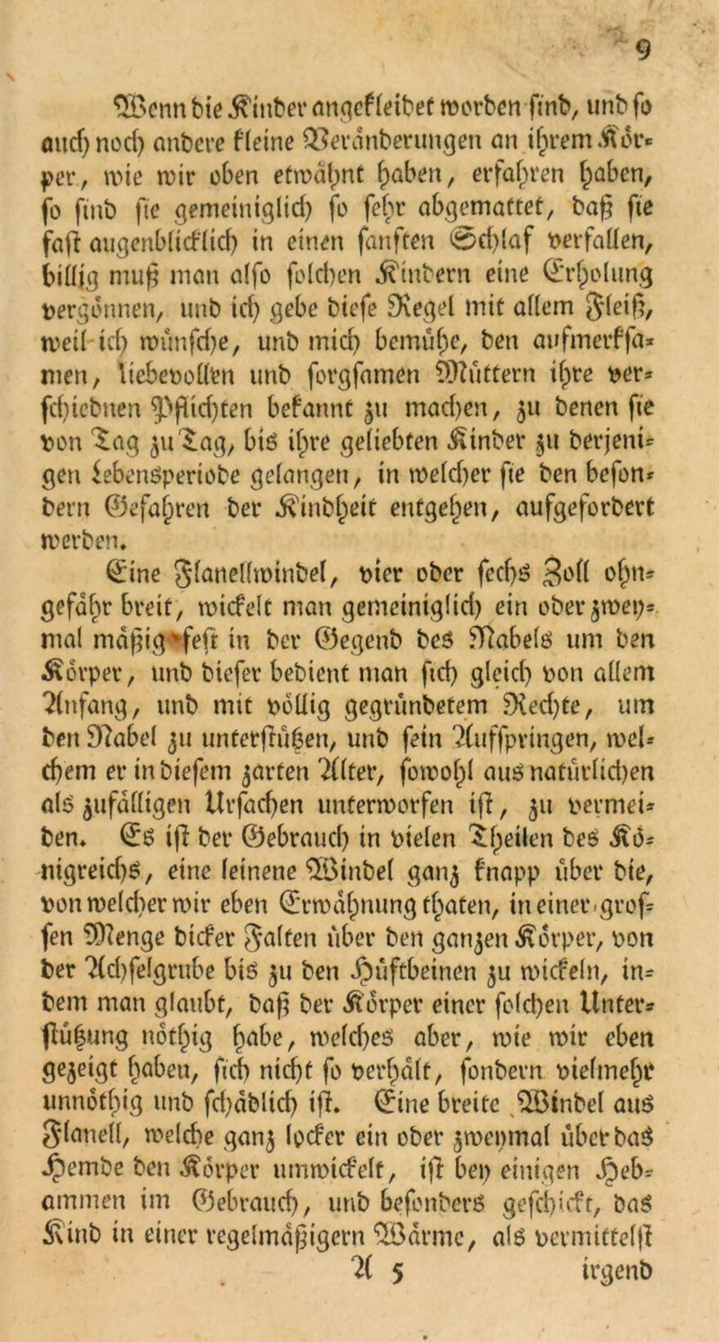 3Bcnn bie Stüber öngefletbet worben ftnb, unb f*> öud)nocf) anbere fletne Q3erdnberungen an ihrem .Wer* per, wie wir oben etwalmt höben, erfahren fpaben, fo ftnb fte gemeiniglich jo fehr abgemattet, baß fte fa(i augenblicklich in einen fünften 0d)laf verfallen, billig muß man a(fo folcben ^inbern eine ©rfpolung vergönnen, unb td) gebe biefe ^Xegel mit allem gleiß, weil td) wünfdje, unb mid) bemühe, beti awfmerffa* men, üebeoolltn unb forgfamen buttern ihre Der* feßiebnen Richten bekannt 511 mad)en, 511 benen fte Don ^aq ju^.ag/ biö if)re geliebten Einher 511 berjent* gen kebenöperiobe gelangen, in wekßer fte ben befon* bern ©efaiiren ber $inbl)dt entgegen, aufgeforbert werben. ©ine glanelfminbel, Dier ober feeßö 3»dl rh11* gefaßt breit, wickelt man gemeintglid) ein ober$wep- mal mdßig%feft in ber ©egenb beö ffiabefö um ben Körper, unb biefer bebient man ftd) gleich Don allem Einfang, unb mit Doliig gegrünbetem SKecßte, um ben Sftabel 51t untetflu|en, unb fein 2(uffpringen, wel* cl)em erinbtefem garten 2(lter, fowoßl aus nafürlidjen als zufälligen Urfacßen unterworfen iß, 31t permet* ben. ©ö ifi ber ©ebraueß in Dielen ^fpeüen beS $6= ntgreicßö, eine leinene $Öinbel ganj fnapp über bie, Dort we(d>er wir eben (Erwähnung traten, in einet*.groß fen 9)?enge biefer Ralfen über ben ganzen Körper, Don ber 2(d)felgrube biö 511 ben Hüftbeinen ju wickeln, in* bem man glaubt, baß ber Körper einer folcben Unter* ßüßung notf^tg habe, welches aber, wie wir eben gezeigt haben, ftd) nicht fo Defalt, fonbern Dielmehr unnotßig unb fd)dblid) iß. ©ine breite HBinbel aus glaneil, welche gan^ locker ein ober $we»mal übetbaS Hembe ben Äörper umwickelt, iß bei) einigen ommen im ©ebrauch, unb befonberö gefeßiekt, baö 3vinb in einer regelmäßigem SBärme, als Dermittelß 2( 5 irgenb