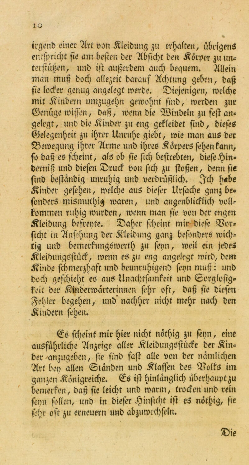 IÜ irgenb einer ?lrt pon Äleibung 31t erraffen, übrigens entfpriegt ge am hegen ber Tlbficgt ben Körper 311 im* tergüuen, unb ig augevbem auef? bequem. Allein man mug bed) aff^cie barauf 2{xgtung geben, tag fie locfer genug angelegt werbe. diejenigen, n>cld)c mit Ambern un^ugefm gewohnt finb, merben $ur ©enuge wigen, Dag, wenn bie ilömbeln 31t feg an* gelegt, unb bie £(tnber 311 eng o^efleibet finb, biefeS ©elegengeit 311 igrer Unruhe giebt, wie man aus ber Bewegung igrer 2lrme unb igres Körpers fegenfann, fo bag es fegeint, als ob ge geg begrebten, biefe^in* bernig unb biefen druef non gcg 311 gogen, Denn ge finb begdnbtg unruhig unb perbruglicg. 3d) gabe $inber gefegen, weld)e aus biefer Utfadje gan3 be* fonberS mismutgig waren, unb augenbltcflid) poll* fommen rugig würben, wenn man ge pon ber engen Äleibung befrepte. daher fd)eint mir biege QSor* ftegt in 'änghung ber ^leibung gan| befonberS wieg* tig unb bemerfungSwertg 311 fepn, weil ein jebeS ÄleibungSgilcf, wenn es 311 eng angelegt wirb, bem ■föinbe fcgmer3gaft unb beunrugigenb fepn mug: unb bed) gefegiegt es aus Unacgtfamfeit unb 0orglogg« feit ber $faberwdrterinnen fegr oft, bag fie biefen gehler begehen, unb* nad)ger niegt megr naeg ben Jtiubern feiern €*S fegeint mir gier niegt notgig 31t fepn, eine ousfügtlicge ^eige aller ^leibungsgücfe ber Äin* ber 'anjugeben, ge finb fag alle pon ber ndmlid)en ?lrf bep allen 0tdnbcn unb Klagen beS Q}olfs im gan3en Ädntgreicge. €*S ig ginldnglid) ubergaupt^u bemetfen, bag ge leiegt unb warm, troefen unb rein femi feilen, unb in biefer .?)ingd)t ig es notgig, fie lehr oft 311 erneuern unb ab3umecgfeln. die