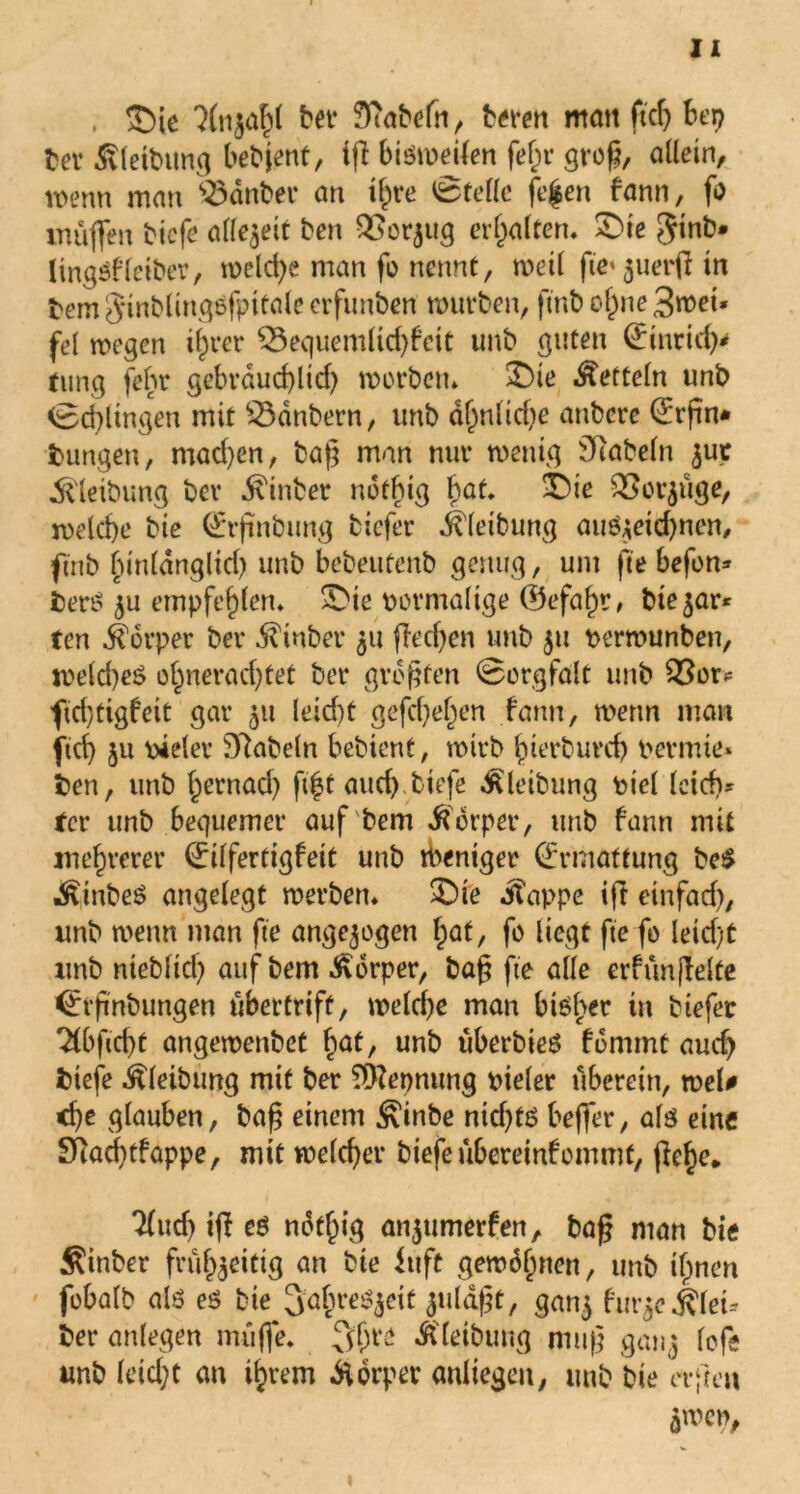 , £)ie 3(n$ahl bev f-ftabefn, bereu matt fiel) bep ber ßleibung bebjent, iß bisweilen fein* groß, allein, wenn man 33dnber an x^re Stelle jefcen fann, fo muffen bicfe allezeit ben QSorjttg erhalten. £>te ginb* lingSfleiber, weld^e man fo nennt, weil fte^uerßtn bem $inblingSfpttale crfunben mürben, ftnb offne 3wet* fei wegen ihrer £3equemlid)fciü unb guten (£inridy ding fehr gebrdudßid) worben* £Me Zetteln unb ©dringen mit 33dnbern, unb dl)nltd)e anbcre 0rßn* bungen, mad)en, baff man nur wenig fabeln jut ^leibung ber ^inber notbig bat, 2Die QSor^uge, roelcbe bie @rßnbung tiefer Gleitung auS$eid)nen, ftnb binldnglid) unb bebeutenb genug, um fte befon» berS $u empfehlen, &ie pormaltge 0efaf)r, btejar* ten Körper ber hinter 511 ßeeßen unb 31t perwunben, weld)e$ ohnerad)tet bet* größten ©orgfalt unb 9ßou ftchtigfeit gar 51t leid)t gefcheljen fann, wenn man ftd) 511 vieler SRabeln bebient, wirb hierburd) pennte* ben, unb hernad) ftft and) tiefe Gleitung piel leid)» fer unb bequemer auf bem Körper, unb fann mit mehrerer Qrilfertigfeit unb Weniger Ermattung be$ ÄiinbeS angelegt werben, SDie Äappe ift einfad), unb wenn man fte angelegen hat, fo liegt fte fo leid)t unb nteblid) auf bem Körper, baß fte alle erfünßelte <£rßnbungen ubertrift, welche man bisl>er in btefer 2Cbfid)t angewenbet hat, unb uberbieS fdmmt aud) biefe ^leibung mit ber Trennung pieler uberein, weU che glauben, baß einem ^inbe nichts beffer, als eine Ökdßfappe, mit welcher biefeuberemfommt, ßehe* 2(ud) iß es notf)ig anjumerfen, baß man bie Äitiber frühzeitig an bie iuft gewönnen, unb ihnen fobalb als es bie SahreS^eit juläßt, gan$ frn^e Klei- ber anlegen muffe, 3$re Ä'feibung muß ganz lofe unb leid;t an ihrem Körper anltegeit, unb bie erfreu 5men,