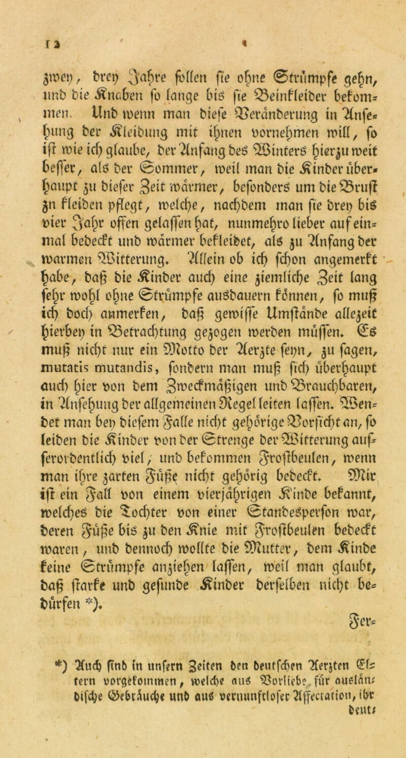 $met), brep 3ahl’o fetten fee ohne ©trumpfe gehn, unb bie Uneben fo lange bis fie Beinfleiber beform men. Unb wenn man biefe Berdnberung in ^nfe* Innig ber ^leibung mit ihnen oornef)men will, fo iß wie td) glaube, bet Anfang beS 5Öintern hierzu weit beßer, als bet* ©ommer, weil man bte ^inberüber* ^aupt 511 biefet* Seit warmer, befonberS um bie Bruß 5n f leiben pflegt, welche, nachbem man fie brep bis tuet* 3a&r offen gelaflfen bat, nunmefwo lieber aufeim mal bebeeft unb warmer bef leibet, als ju Anfang bet warmen Witterung. ?(lfein ob ich feßon angemerft habe, baß bie ^inbet auch eine ziemliche Seit lang fehl* wo^l ohne ©trumpfe auSbauern fennen, fo muß ich bocl> anmerfen, baß gewtffe Umßdnbe attejeit hierbei) in Betrachtung gezogen werben muffen. <£*S muß nicht nur ein SDZotfo ber Tler^te fepn, 511 fagen, mutatis mutandis, fonbern man muß ficß überhaupt auch hier Don bem Swecfmdßtgen unb Brauchbaren, tn Tlnfehung bet allgemeinen Siegel leiten laßen, 5Öen= bet man bet) biefem Satte nicht gehörige Borficht an, fo leiben bie Äinber non ber ©trenge ber Witterung auf ferorbentlid) Diel, unb bekommen Jtoßbeulen, wenn man ihre garten Süße nicht gehörig bebeeft, 5ftir iß ein Satt non einem nierjdhrigen ^'inbe befannt, weldjes bie Tochter non einer ©tanbeSperfon war, beren Snße bis |u ben Änte mit SToßbeulen bebeeft waren , unb bennoch wollte bie Butter, bem £inbe feine ©trumpfe anßeben laßen, weil man glaubt, baß frarfe unb gefunbe Einher berfelben nicht be* bürfen *)♦ Ser* *) *Xuch ftnb tn unfern 3dten ben berufnen Zerjten (Ed? fern vorgefomtwen, welche <ui$ 93ovlieb?, für ouelÄw bifche QMduclje unb auö oetuunftloßc tfßectauou, ibt beuti