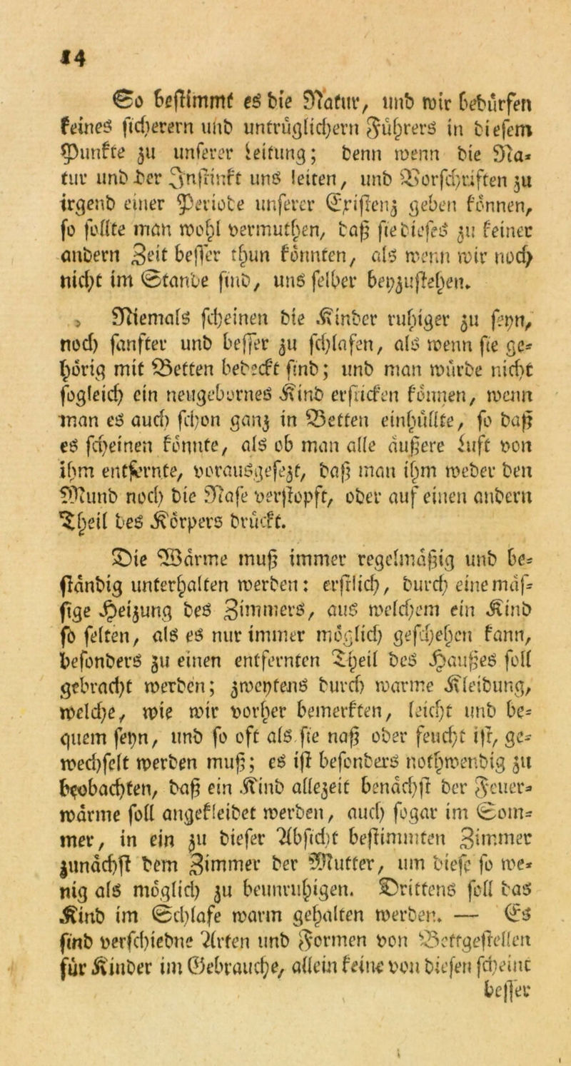 0o Srfiimmf es bie 9Tatur, unb wtr bebürfen füirieö ftdierern unb untrügltdjern Jügrers in tiefem fünfte 511 unferer Leitung; benn wenn bie 91a* tuv unb-ber 3'njnnft uns leiten, imb QSorfcguften $u irgenb einer geriete unferer Qj^ijlen^ geben fdnnen, fo feilte inan wogl nermutgen, tag gebtefeS 511 feiner anbern 3dt befler tgun f bunten, a 1-3 wenn wir nod> nid)t im 0tanbe fmt, uns feiger be^uffegem 5 9iiemals fd)einen bie hinter ruhiger 511 fei;«, ned) fanfter unb beflet 511 fd)lafen, als wenn fte ge* f)orig mit betten bet2cft ftnb; imb man würbe nidSt fogleid) ein neugeborneS Äinb erfriefen Hrnen, warn man es aud) fegen gan$ in ^Betten einhüllte, fo tag eS fd>einen fennte, als ob man alle dugere iuft non ihm entfernte, norauSgefe^t, bag man igm Weber ben fÜlunb ned) bie 91afe nergopft, ober auf einen anbern ’Sgeil beS Körpers brüeft. £)te 2Bdrme mug immer regelmdgig unb be* ffdnbi^ unterhalten werben: erfrltd), bureg einemäf* jige ^eijung beS Simmerö, aus weldfem ein «Ätnb jfö feiten, als es nur immer moglid) gefegegen fann, befonberS 311 einen entfernten £geil beS Ranges feil gcbrad)t werben; 5wepfenS burd) warme Äleibung, weld;e, wie wir norger bemerften, leiegt unb be= guem fepn, imb fo oft als ge nag ober feuegt i|f, ge* wed)felt werben mug; es ifl befonberS nofgwentig 51t beobaegten, tag ein Ämb allezeit benäcgfi ber Jeuer* warme foll angefleibet werben, aueg fogar im 0om* mer, in ein 311 tiefer ‘Kbgdit begimmten ginrmer jundegg bem 3iw,Tier ber ?DTufter, um tiefe fo we* tilg als moglid) ju beunruhigen, drittens foll bas Äinb im 0cglafe warm gehalten wertem — ©s ftnb nerfegiebne Wirten unb formen non £3effge|Men für Ämter im ©ebrauege, allein feine non tiefen fd)einc befler