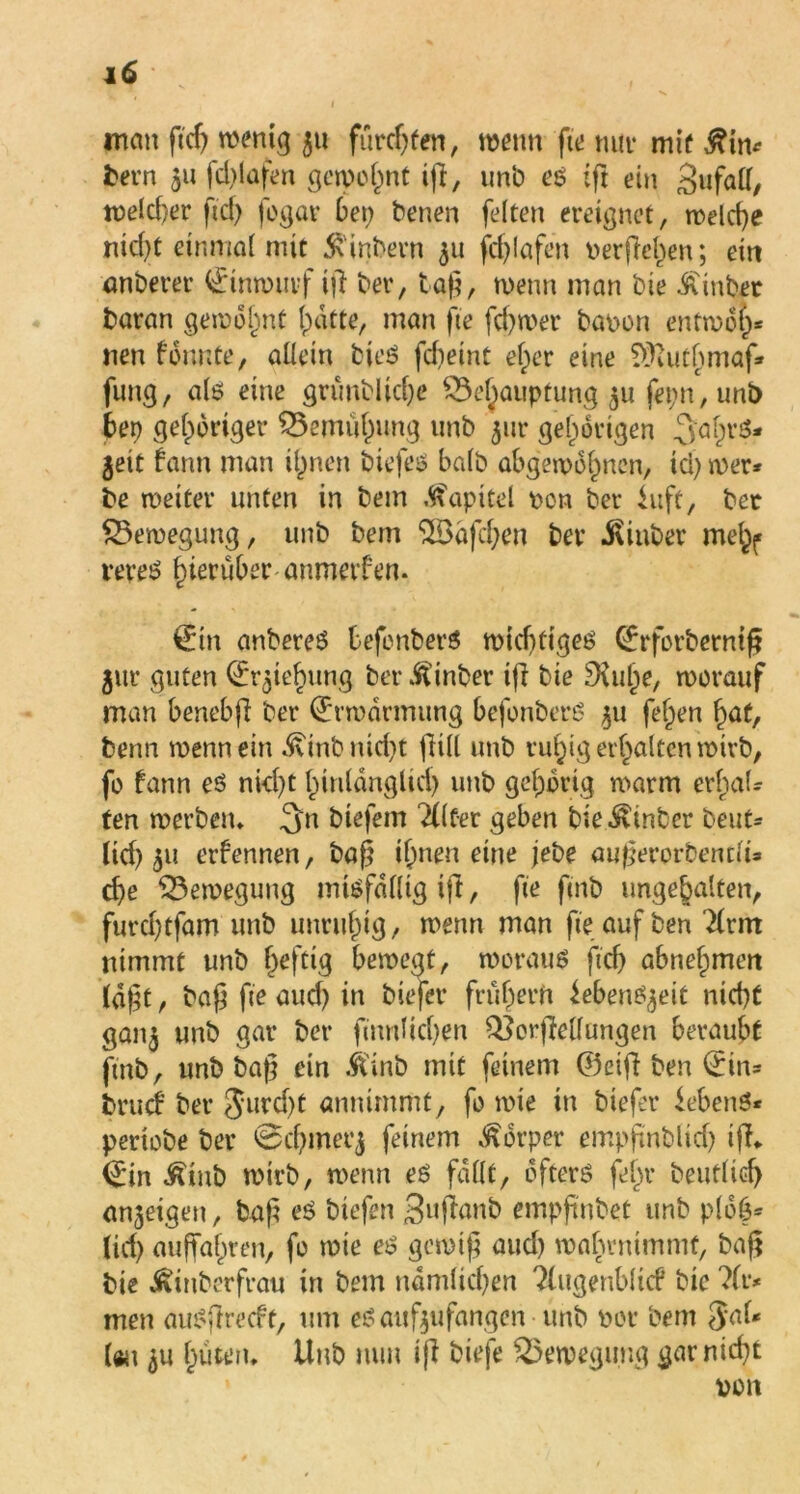 i man geh wenig 511 furchen, wenn fte mir mif £in* bern 51t fdgafen gewohnt ift, unb e$ ift ein gufall, welcher fiel) fogar bet; benen feiten ereignet, welche nicht einmal mit Ambern 511 fdgafen i>ergel)en; eitt anberer 0nwuvf tg ber, tag, wenn man bie hinter baran gewohnt Ipatte, man fte fd)wer bapon enfwöt)* nen formte, allein bies febeint ef)er eine TÜaitbmaf* fung, ate eine grünbliche Behauptung 511 fepn, unb bep gehöriger Bemühung unb 5m* gehörigen jeit fann man iljnen biefeö halb abgewognen, ici) wer* be weiter unten in betn Kapitel pen ber iuft, bet Bewegung, unb bern <üBafd;en ber iviuber me^ reret? hierüber anmerfen. 0n anbereö befonberS wichtige!? Qrrforbcrmg $ur guten (Er$ief)ung ber hinter tg bie £Xuhe, worauf man benebfi ber (E'rwdrmung befonberß 511 fef^en hat, benn wenn ein ^inbnid)t füll unb ruhig erhalten wirb, fo fann eö nicht hinldnglid) unb gehörig warm erhal* ten werben» btefem Tllf-er geben bie hinter beut* lid) 31t erfennen, bag ihnen eine jebe augerorbentlt* ehe Bewegung mißfällig ifl, fte fmb ungehalten, furchtfam unb unruhig, wenn man fte aufben Hrm nimmt unb heftig bewegt, woraus geh abnehmen lagt, bag fte auch in biefer frühem ieben^eit nicht gan^ unb gar ber ftnnlichen Borgelfungen beraubt fmb, unb bag ein .ftinb mit feinem ©etg ben 0n* bruef ber Jurd)t annimmt, fo wie in biefer Gebens* periobe ber ©chmerj feinem Körper empgnbltd) ig» ©in ^inb wirb, wenn es fallt, öfters fel)r beutlich an^eigeu, tag eS biefen 3»ganb empgnbet unb plöh* (ich aujfahren, fo wie es? gewtg aud) wahrnimmt, bag bie jRinberfrau in bem nämlichen ?lttgenbltcf bie ?fi> men auSgrecft, um es attfeufangen unb Pot bem $a(* Uu ^u hüten» Unb nun ig biefe Bewegung garnid)t von