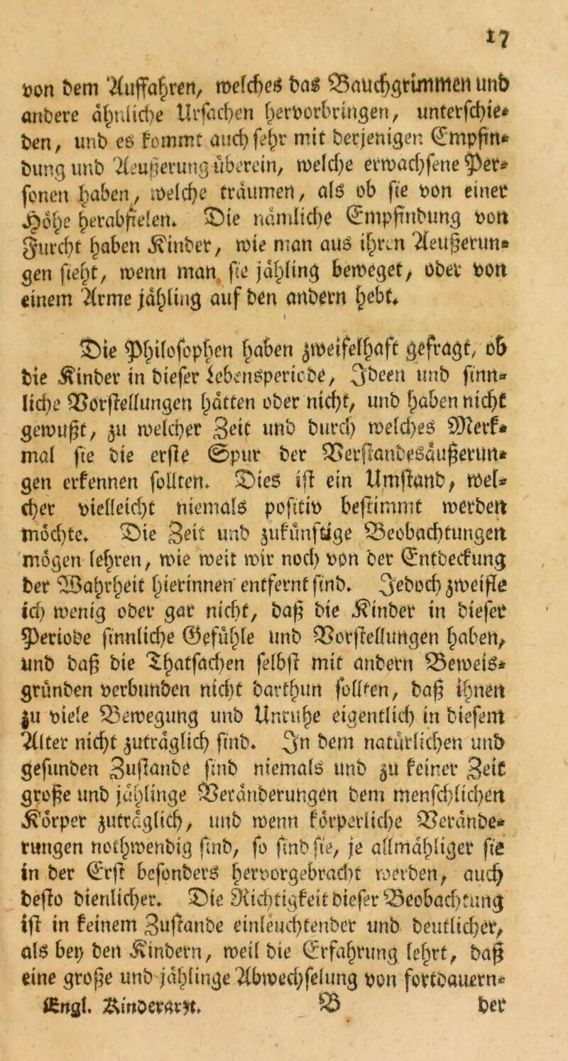 fcon bem Auffahren, welche* bas Bauchgrimmen unb anbere ähnliche Urfacßen ^erfcorbringen r unterste* fcen, unb es fommt auchfefjr mit berjenigen (Etrtpßn* bung unb Äußerung überein, weld)e erwachfene tyeu foncn haben, welche träumen, als ob fte fcon einet 4)o^e herabjrelem £>te nämliche ©mpßnbung fcon gurcht haben hinter, wie man aus ityin Tleußerun* gen fiejjt, wenn man fie jäpng beweget, ober fcon einem 2(rme jdl)lwg auf ben anbern hebt* i $)ie 5>t)i(ofopf)en f^aben zweifelhaft gefragt, oh bie hinter in btefer iebcmspericbe, 3been unb fütrt* Uc^e BorjMungen Rotten ober nicht, unb haben nicht gewußt, 311 welcher Beit unb burd) weld)es Sfterf* mal fte bie er(le ©pur ber Berflanhesdußetun* gen erfennen feilten» 33ie$ iß ein Umflanb , wel* eher fctelletd)t niemals pofttifc beftimmt werben möchte» £)ie Beit unb jufunfdge Beobachtungen mögen lehren, wie weit wir nod) fcon ber ©ntbeefung ber ^Babrfpeit herinnen entfernt ft nb. gehech zweiße id; wenig ober gar nicht, baß bie hinter in biefet 5>eriobe finnlid)e ©efüf)le unb Botßeflungen haben, unb baß bie ^hatfachen fel&ß mit anbetn Beweis* grünten fcerbunben ntdtt bartlum füllten, baß ihnen $u fctele Bewegung unb Unruhe eigentlich in tiefem liitei nid)t zuträglich finb* 3n bem natürlichen unb gefunben Bußanbe ßnb niemals unb 31t feiner Beit große unb jdf)linge Berdnberungen bem menfdßtchen Körper zuträglich, unb wenn förperltche Beraube* tungen nothwenbig ßnb, fo ftnb fte, je allmahliger fte in ber €'rß befonbers fjetfcorgebrad)t werben, auch beßo bienlidjer. ©ie ^td)tigfeitbteferBeobödjturtg iß in feinem Bußanbe einleudßenbet unb betulicher, als bet) bett Sintern, weil bie Erfahrung feiert, baß eine große unb jdl)linge2lbwed)felung fcon fcttOaurrn* ffingl. £mDerm*t. B ber