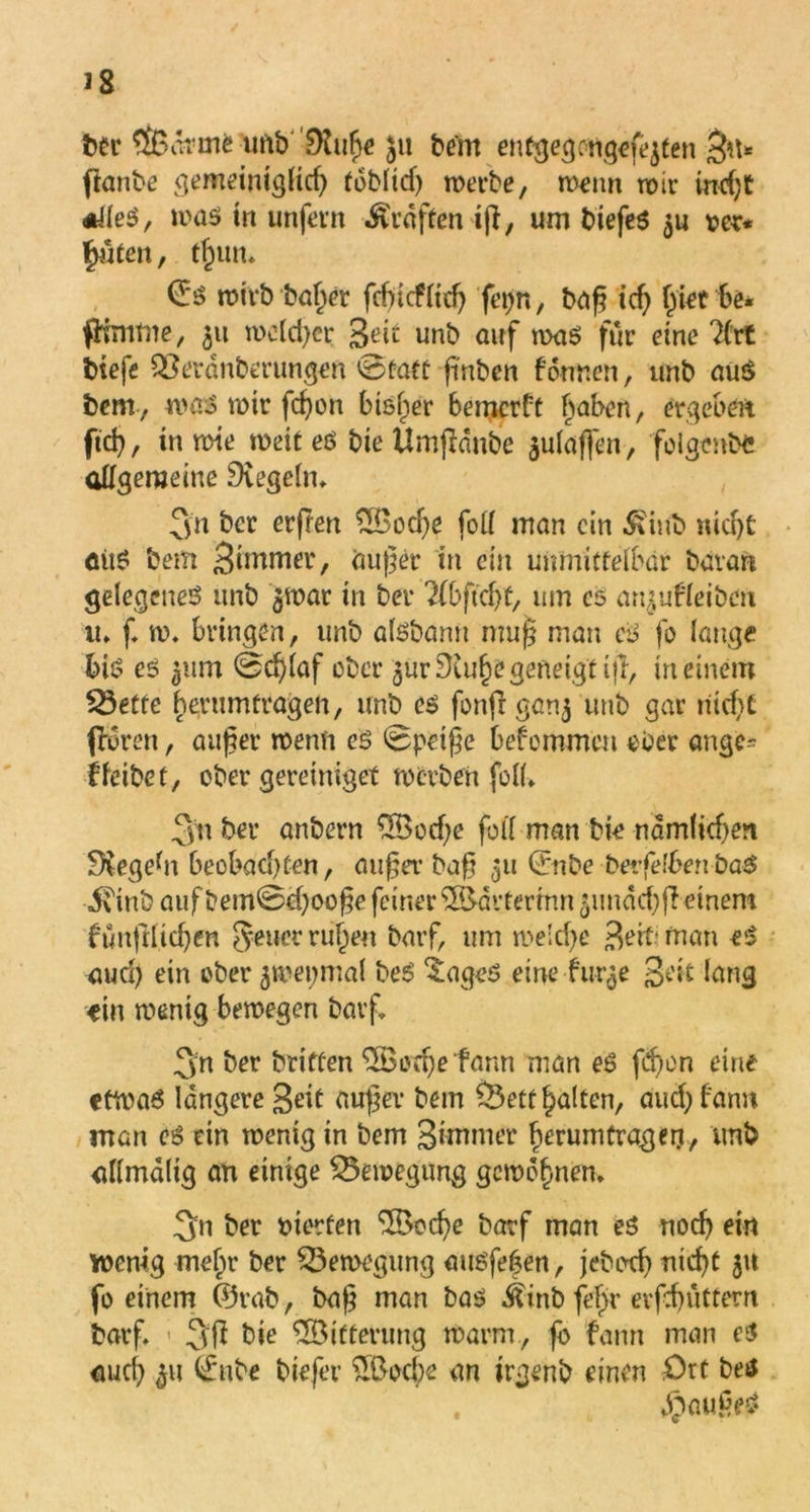 ÖBormfe ufib'^Kii^e Ju beim entgegongefejten $i\* fianbe gemeimglicß foblid) werbe, wenn wir ind)t *JleS, was in unfern Prüften iß, um biefes $u rer* £uten, tßun* ©$ rotvb baßer fcßtcflidj feijn, baß icß ßiet be* fHmme, 311 welcßcr ged unb auf was für eine 2(rt tiefe QBeränber ungen 0faft fmben fonnen, unb au$ bem, was mir fcßon bisher bemcrft haben, ergeben ftcß, in wie weit es bie Umßdnbe $ulaffen, folgenbc allgemeine Dvegelm Sn ber erßen £Bocße foll man ein 5tinb nid)t aitS bem Simmer, außer in ein unmittelbar bavart gelegenes unb ^wat in ber Tlbficfyt, um cs an^ufleibeu u. f. w, bringen, unb aisbann muß man cs fo lange bis es 3itm 0cßlaf ober $ur£Xußegeneigtijl, meinem SÖette berumtragen, unb es fonßganj unb gar iiicf>t flbren, außer wenn es 0peiße bekommen ober angc- ffeibet, ober gereiniget werben foll* .Qii&er anbern 5Bod)e fall man bk ndmlicße« begebt beobad) ten, außer baß 311 ©nbe betfelben baS i\inb auf bem0d)ooße feiner ^drtermn 5imdd)ß einem fünftlicßen Jener rußen barf, um we!d)e Beit; man eS aud) ein ober jwepmal beS ^ageS eine fuqe ged lang -ein wenig bewegen barf. Sn ber briften 58odjefann man es fd>on eine etwas längere Seit außer bem $5ett galten, aud) bann man es ein wenig in bem Simmer ßerumtragerj, unb allmdlig an einige Bewegung gewbßnen. Sn ber rierfen ‘Sdocße barf man es rtoeß ein wenig meßr ber Bewegung ausfeßen, jeboeß nießt 51t fo einem ©rab, baß man bas ^inb feßr erßßuttern barf, - SS bie ^Bitterung warm, fb fann man es aueß 311 ^nbe biefev £Bod)e an irgenb einen Ort bes dpaußeS