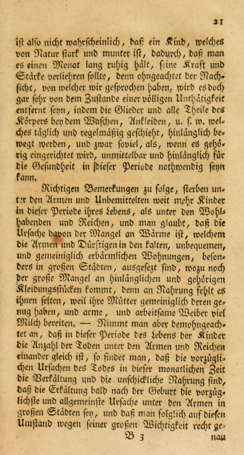 ifr alfo nicht wabrfcheinlid), baß ein ßtnb, tr>eld)eS pon Sftatur flarf unb munter ifl, baburch, baß man e$ einen SDZonot fang rußig halt, feine ^rafe un& ©tarfe oerliebren foUte, benn ohngeadjtet ber 9?ach- fid)t, ron meld)ermtr gefprod)en haben, wirb egbocf) gar fei)r non bem Suflanbe einer oolligen Unthdtigfeit entfernt fepn, inbem bie ©lieber unb alle ^heile bcs körpert? bepbetn 2Bafd)en, ?(ttf leiben, u. f w, tneU cßeö taglid) unb regelmäßig gefdueßt, ßtulanglid) be* roegt werben, unb 3war foniel, ate, wenn eö geßo* rig eingerid)tet wirb, unmittelbar unb hinlänglich für bie ©efunbßeit in jbtefer 93ertub)c notßwenbig fepn fanm 9ud)tigen Q3emerfungen 311 folge, flerben un* t»r ben Firmen unb Unbemittelten weit meßr ^tnbet in btefer ^eriobe tßre$ iebenö, als unter ben 5Boßk habenben unb 9\eid)en, unb man glaubt, baß bie Urfad)e bgpon ber Mangel an 2ödrme ift, welchem bie Firmen unb ^Dürftigen in ben falten, unbequemen, unb gemeiniglid) erbdrmltdjen 2Boßnungen, befon* fcerS in großen ©tdbten, auSgefe3t ftnb, «50311 nod) ber große Mangel an ßtnldnglidjcn unb gehörigen Äletbungsftücfen fommt, benn an Sftaßrung fehlt e$ i^nen feiten, weil ihre Mütter gemeiniglid) beren ge- nug haben, unb arme, unb arbeitfame Leiber tue! ?0iild) bereiten» — Diimmt man aber bemoßngead)* tetan, baß in btefer ^Vriobe beö Gebens ber Äinber bie Tü^aßl ber ‘Soben unter ben Firmen unb £Xeid)ett einanber gleich iß, fo fmbet man, baß bie po^ügli- cßen Urfad)en beS ^obes in biefer monatlichen 3oit bie QSerfdltung unb bie unfcf)icfltd)e Nahrung ftnb, baß bie ©rfdltung balb nad) ber ©eburt bie pot^üg» licßße unb allgemeinße Urfad)e unter ben ?{rmen itt großen ©tabten fep, unb baß man folgltd) auf biefen Umßanb wegen feiner großen “^ichtigfeit recht ge- 23 3 nau
