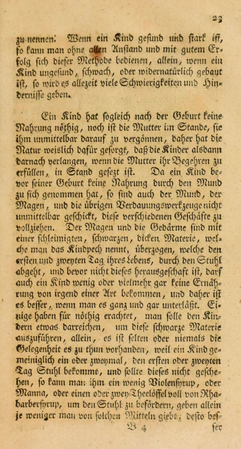 neftncn.’ £$enn ein $inö geflmb tmb ftarf ift fo famt man of>ne afcn 'Hnfianb imb mit gutem ©r* folg ftd) biefer Wefpbbe bebtenen, allein, wenn ein $tub ungcfunbfdjwadj, ober roibernafürlid) gebaut t|I, fo n?irbe^ allezeit biele0cbwierigfeitenunb Jfpm* bermffe geben,. ©in Siinb Ijat fögleid) nach ber ©eburt feine Sftaf;rung netfug, nod) tff bie Buttel* im 0tanbe, fte if;m unmittelbar barauf $u vergönnen, ba£er §at bie fftatur weislief) bgfür geforgt, bagbie^inber aisbann barnacf) verlangen, wennbte Butter tljr 53ege§ven ju ^rfuffen A in 0tanb gefegt ifh SDa ein $tnb be- vor feiner ©eburt feine 9ial)rung burd) ben Wunb ju fid) genommen Fiat, fo ftnb aud) ber Wunb, be.r Wagen, unb bie übrigen Q^erbauungswerf^eugcmd)*: unmittelbar gefd)icft, biefe üet*fd)tebenen ©efd)dfte *>olljief)en. &er Wagen unb bie ©ebarme ftnb mit einer fd)leimigfcen, fd)war$en, biefm Waferie, wet* d)e man bas Äinbped) nennt» überzogen, weld)e ben «rflen ujtb $wepten $ag t£rcS Gebens, burd) ben0tub|[ abgeljt, unb beoor nicf)t biefeS f)erauSgefd)aft ifi, batf auch ein Äinb wenig ober btelmefw gar feine ©rndf)* rung bon trgenb einer Urt befommen, imb baffer ijl e$ bejfer, wenn man es gan* unb gar unterlaßt, ©t* luge fjaben für nptfjig erachtet, man feile ben $itv bern etroaP barreid)en, um biefe fdjroar^e Waferie <ms$ufüf)ren, allein, eS ijl fetten ober niemals bie ©efegenfjeit es 5U tl>un borl)anben, weil ein ^inbgc=* meintgltd) ein ober jwopmal, ben erjlen ober jweptert £ag 0tuf)l befemmt, unb feilte biefeö nicht gefd)e* fjen, fo fann man ifjm ein wenig Q3iolenji)tup, ober Wanna, ober einen eber^wep'^fpeeldjfelboll t'on.^Xfw* fcarberfprup, um ben 0ful;>l 511 befdrbern, geben allein je weniger mau non folcfym Wiftcln giebt, bejto bef- s43 4 fer