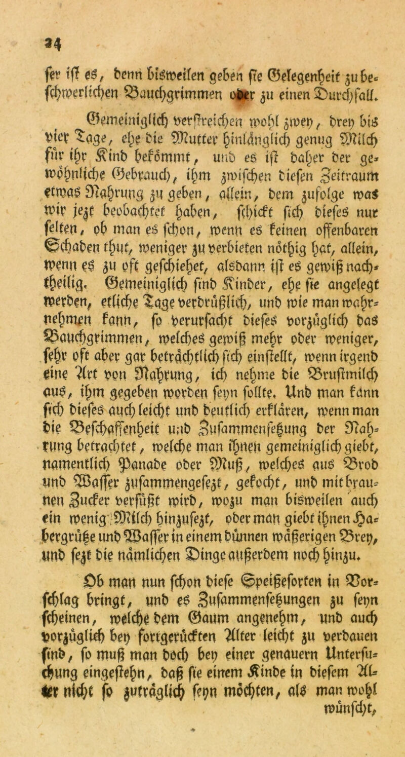 *4 fer iff es, benn bisweilen geben fte ©elegenheif 5ube* fcbwerlid)en ^Bauchgrimmen ofcr 511 einen £)urd)falf* ©emeiniglidj verglichen tv>of)C , brep bti5 viev ^age, ehe bie Butter hiuldnglid) genug SRÜch für ihr ^inb befommt, uub es tfl baljer bei* ge* wohnliche ©ebraud), ihm ^wifchen tiefen Zeitraum etwas Slahwng jii geben, allein, bem folge was mir jejt beobachtet haben; fd)t<ft ftd) biefes nur feiten < ob man es fcbon, wenn es feinen offenbaren ©cbaben find, weniger $u verbieten nothig bat, allein, wenn es 511 oft gefcbiehet, aisbann if] es gewig nach* th^ilig« ©emeintglid) ftnb hinter, ehe fte angelegt werben, etliche Sage vetbtuglicb, unb wie man wahr* nebmen fann, fo Verurfad)t tiefes vor$ug(id) bas ^Bauchgrimmen, we!d)eS gewtg mehr ober weniger, febv oft aber gar betrachtüd) ftch einfMt, wenn irgenb me ?(rt von Währung, ich nehme bie £3ruflmilcb aus, ihm gegeben worben fepn feilte* Unb man fann ftd) biefes auch leicht unb beut(icf) etfldren, wenn man bie SBefdjaffenheit unb 3ufammenfe|ung ber $tafj3 tung befrachtet, welche man ihnen gemeimglicbgiebf, namentlid) ^anabe ober S)?ug, weldjeS aus 53rob unb Gaffer $ufammengefe3t, gefocht, unb mit brau* nen Sucfer vergigt wirb, wo^u man bisweilen and) ein wenig 50ii(d) bin^ufe^t, ober man giebr ihnen iba* bergrufe unb $Saffer in einem bunnen wdgerigen Q3rep, unb fe$t bie namlidjen £)tngeaugerbem nochh^u* Ob man nun fcbon biefe ©petgeforfen in QSor* fcglag bringt, unb eS 3ufammenfe|ungen $u fepn jcheinen, welche bem ©aum angenehm, unb auch tjorjuglicb bep fortgerucften #Ifer leicht JU verbauen ftnb, fo mug man bod) bep einer genauem Unterfiu chung eingeflefm, bag fte einem ßinbe in biefem ZU kt nicht fo |utrdg(ich mochten, als man wohl wunfd)t,