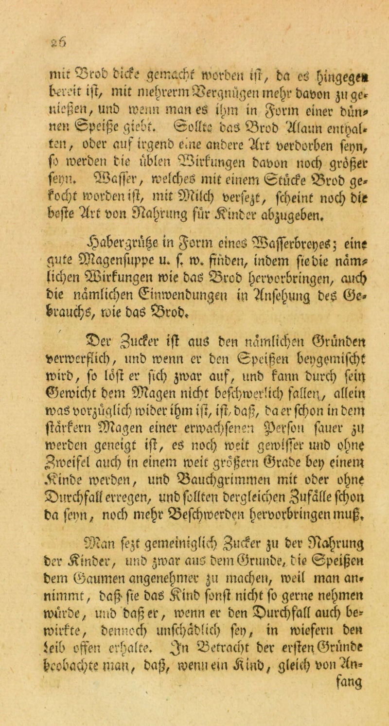 nur Q3r ob tiefe gemacht worben ifr, ba cs hingegfli bereit ijt, mit mehrerm Bergmlgen mein* batoon juge* wiegen, unb wenn man es ihm in gönn einer bim* mm 0petge giebf. ©ollts baS Btob '2llaim entnaU ten, ober auf trgenb eine anbere Kvt nerborben fepn, fo werben Me üblen BMrfungen babon nod) größer fei)n, SBcffer, welches mit einem 0tücfe Brob ge* fod}t worben ifi, mitSttild) oerf^t, fd>eine noch bie bejle livt non Sprung für hinter ab$ugeben. dpabergrühe in gönn eines £Bajferbrepe$; eine gute Sftagenfuppe u. ft w. fmben, inbem ftebie ndm* licl;en 2Bufungen wie baö Brcb bernerbringen, auch bie nämlichen ©mwenbungeu in %tfef)ung be$ ©c» ferauchs, wie bas Brob» r &er Sinfer t(T aus ben nämlich?« ©rünben nerwcrptcl), unb wenn er ben 0petßen bengetntfd)t wirb, fo löfl er ftcf> $war auf, unb fann burch fein ©emid)t bem ^agen nicht befd)wer!td) fallen., allein was womöglich wiber i§m ifl, ifi, baff, ba er fd)on in bem fidtfern fragen einer erwachfenen §>erfeu fauer 51t werben geneigt ifi, es nod) weit gewlffer unb ebne ■Zweifel auch in einem weit großem ©rabe bep einem .Vvinbe werben, unb Bauchgrimmen mit ober of)ne Durchfall erregen, unb feilten bergleicpen Sufdflefdjou ba fepn, noch mehr Befchwerbcn beroorbringenmug» Sftan fegt gemeiniglich Surfer 3» ber Nahrung ber $mber, unb $war aus bemÖrtmbe, Me ©peißen bem ©aumen angenehmer machen, weil man an» nimmt, baff fte bas t*\inb fonfi nitf)t fo gerne nehmen würbe, unb baßer, wenn er ben Durchfall auch be* wiifte, benncch unfri)ßblich fco, in wiefern ben leib offen erhalte, gVn Befracht ber erfien©rünbe beobachte mau, baß, wenn ein Ämb/ gleich von 2(n*