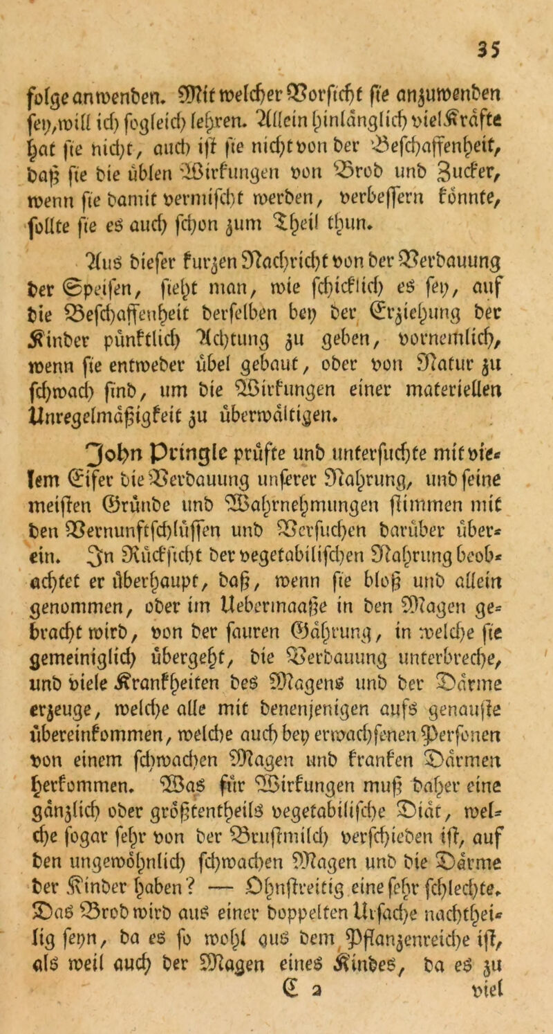 folge anrnenben. €D?ff welcher Q5orftc^e fte anjuwenben id; fogleid; lehren. Wein hinlänglich oiel^rdfte §aC fte nid;t, and) iff fte nid;tPon ber ^eje^affen^etf, baß fte bie üblen SBtrfungcn oon ^rob unb guefer, wenn fte bamit vernufebt werben, oerbeffern konnte, foüte fte et? aud; fd;on ^um $heil tbun. 7(uö biefer furzen Sftachricht oon ber Verbauung ber ©peifen, fielet man, tote fd;tditd; eö fei;, auf bie Q3efd)aifeu^ett berfelben bet; bet’ (Jr^telpung ber $tnber pünktlich Kdjtung 51t geben, oornemltd;, wenn fte entwebet* übel gebaut, ober oon Statur fd;wad; finb, um bie SÖirfungen einer materiellen Unregelmäßigkeit 5U überwältigen. 3of>n Pringle prüfte unb unterfueftfe mtfme* lern 0fer bie Verbauung unferer Nahrung, unb feine meinen ©rüttbe unb Wahrnehmungen flimmen mit bett $8ernunftfd)lüffen unb &crfud)en barüber über* ein. 3n Dutd’ftcbt ber oegetabtlifchen 3Raf^rung beob* achtet er überhaupt, baß, wenn fte bieg unb allein genommen, ober im Uebermaaße in ben Etagen ge= bracht wirb, hon ber fauren ©äljrung, in welche fte gemeiniglid; übergebt, bie Verbauung unterbreche, unb otele Krankheiten beS SDZagens unb ber Marine erzeuge, weld;e alle mit benenjentgen auft? genaufle Übereinkommen, weld)e auch bet; erwad;fenen Petfonert oon einem fd;wad;en Wagen unb franken Farmen herfommen. Wat? für Wirkungen muß baf;er eine gütlich ober größtenteils oegetabilifcbe SDtdt, weU che fogar fef;r oon ber SSrufhoild; oerfchieben ifk, auf ben ungewohnlid; fd;wad;en Wagen unb bie 5)arme ber Kinber haben? — .Ohnflreitig etnefehr fd;led;te. ÜDaS 33robwirb aus einet* hoppelten Uvfache nachthei* lig fet;n, ba es fo wo hl aut? bem Pflan$enretd;e tjf, alt? weil auch ber Wagen eines Kinbes, ba es ju (E a viel