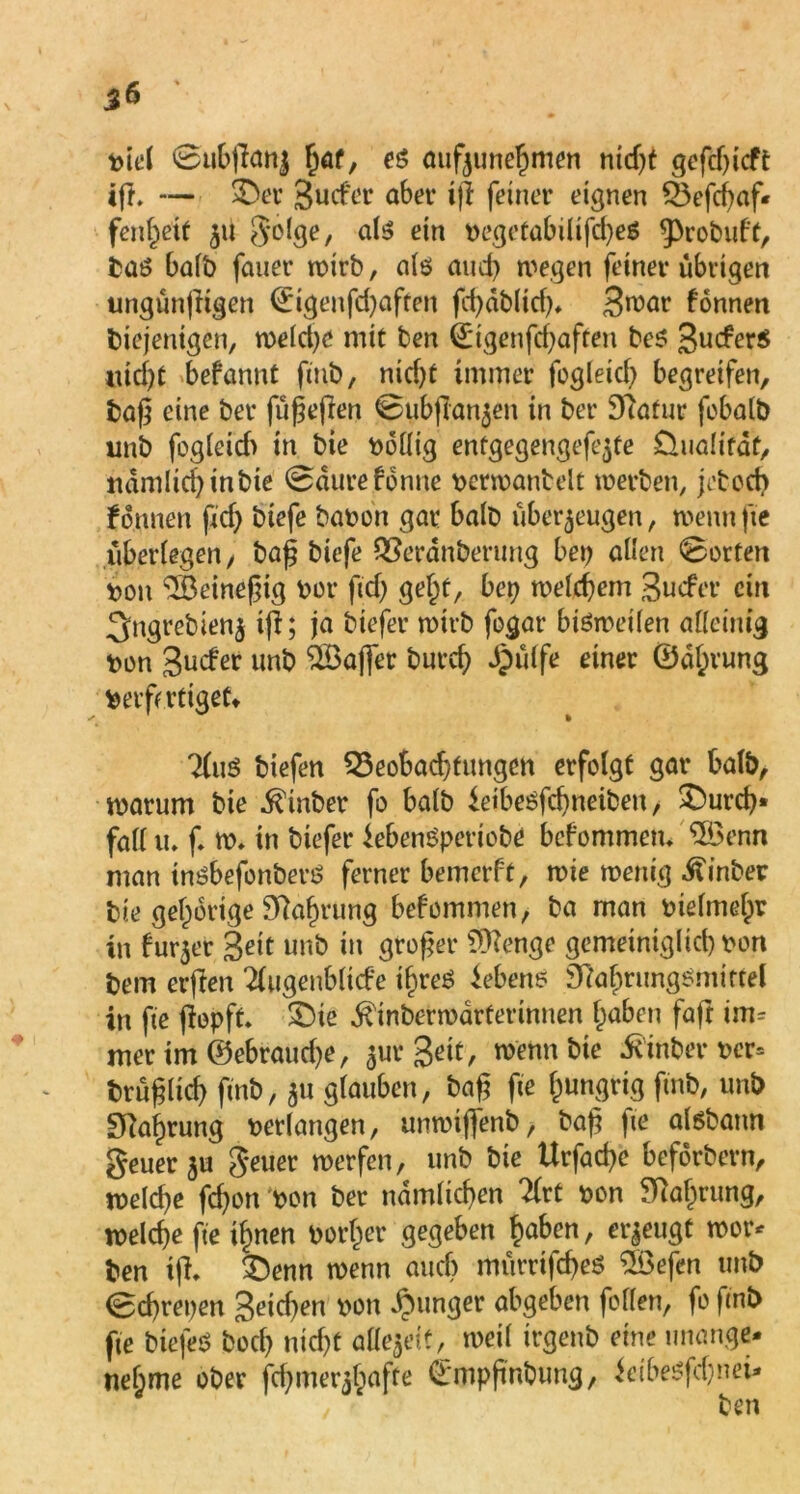 56 biel 0u6jfanj fjaf, es aufzunehmen nidjt gcfcf>icft tfh — $Der Sucfct* aber iß feiner eignen 53efcßaf- fenßeif 51t golge, als? ein begetabilifcßeä ^robuf't, baß halb fauer wirb, als and) wegen feiner übrigen ungünßigen ©igenfdjaften fcßdblid)* S^^r fonnett diejenigen, welche mit ben (Eigenfcßaften beß 3ucfer$ nid)t befannt fint, nid)t immer fogleid) begreifen, baß eine bet* füßeßen 0ubjTanjen in bet* Sftafur fobalb unb fogleid) in bie wollig entgegengefe^te ünalifdt, ndmlicßinbie 0durefdnne berwantelt werben, jebod) fonnen ftcf> biefe babon gar halb überzeugen, wennfte überlegen/ baß tiefe QSerdnberung bei) allen 0orfett bon ‘Söeineßig bot* fid) gef)t, bet) welchem Sucfet* ein 3ngrebienj iß; ja tiefer wirb fogar bisweilen alleinig bon 3uder unb SSkfler bureß Jjpülfe einer ©dßrung berft rüget» 2(uS tiefen 33eobacßfungcn erfolgt gar halb, warum bie hinter fo halb ieibesfeßneiben, £)urcß« fall tu f. w. in tiefer iebenSperiobe befommetu QBenn man tnßbefonberS ferner bemerft, wie wenig hinter bie gehörige Skßrung bef omnien, ba man btefmeßv in furzer Seit unb in großer Sfttenge gemeiniglid) bon bem erßen 'tfugenbltcfe tßreS Gebens DkßrungSmitfel in fie ßopft. SDie ^inberwarferinnen f)aben faßt im= nter im ©ebraueße, zurgeit, wenn bie hinter ber» brüßlicß fmb, z« glauben, baß fie hungrig find, unb Sftafjrung betlangen, unwtjfenb, baß fie aisbann geuerz« geuer werfen, unb bie Urfacße beförbern, welcße feßon bon ber namltcßen 2(rt bon ^Tiaßrung, welcße fie ißnen borget* gegeben haben, erzeugt wor* ben iff. £)enn wenn auef) mürrifcßeS Söefen unb 0cßrepen 3eid)en *>on *$lin3er öbgeben foflen, fo fmb fie tiefes boeß nießt allezeitL weil irgenb eine unange- nehme ober fcßmerzßafte ©mpßnbuug, ieibeßfdjnei*