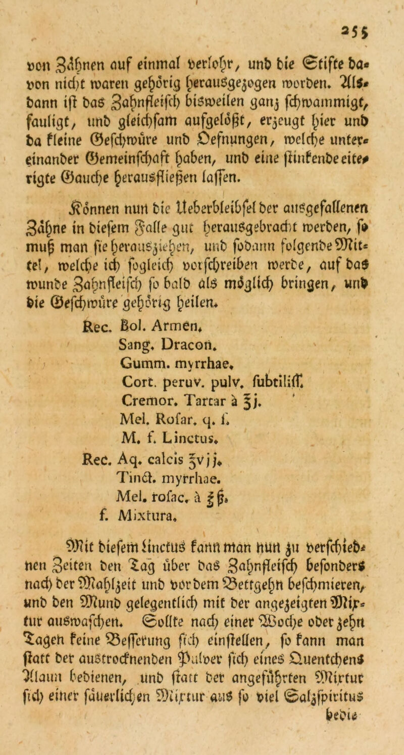 25$ von 3<fönen öuf einmal berlof)r, uni? bie Stifte ba« iwn ntd)t mären gehörig IjerauSgejogen werben. 2(I$* bann ift bas 3^nffetfc() bisweilen gartj fcfywammtgf, faulige, unb gletcbfam aufgelegt, erzeugt Ijter unt) ba fleine ©efdjwüre unb Oefnungen, mc(d)e unter* einanber ©emeinfdjaft fpaben, unb eine ßinfenbeeite# rigte ®aud;e §erausflief]en taffen. - ' I - . • s Tonnen nun tic tteberbleibfel ber ausgefallenen 3a§ne in biefem Jalle gut f;erauSgebrad;t werben, f* mu^ man fte IjerauS^hen, unb fobarm folgenbe$Kit* te!, meld?e id) fogleid? octfd;retben werbe, auf bas munbe 3^nfleifd) fobalb als möglich bringen, unb bie ©efd?müre gehörig feilem Rec. Bol. Armen* Sang. Dracon. Gumm. mvrrhae. * j Cort. peruv. pulv, fubtililü Cremor. Tartar a §j. Mel. Rofar. q. 1'. M. f. Li net us. ReC. Aq. calcis §vj j* Tiinä. myrrhae. Mel. rofac, ä | jj» f. Mixtura« 0J?it biefem ttnefus fartftfflan nun ju berfdjteh* nen Briten ben 'lag über ba$ B^nfeifd? befonber* nad) ber SjRa^ett unb börbemSÖetfgehtt befeindeten, unb ben 9ttunb gelegentlich mit ber angejetgten ü)?ijr^ tut ausmafeien. Sollte nad? einer $Bod?e oberen $ageh feine 53efferung fiel) einflellen, fo fann man tfatt ber austroefnenben falber ftef? eines £>.uentcben$ 31laun bebienen, unb (rate ber angeführten COtirfur ftd) einet füuevlid;en 5)iijrtur- aus fo biel Sal$fpititu$ bebu