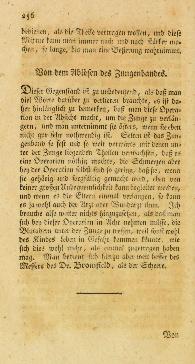 256 bebienen, alg bie Pfeile pepfragen wollen, unb btefe fÜu'rcur fann man immer nad; unb nad; jldrfer ma* c^t’n, fo lange, Big man eine Wegerung waf)rnimmt* SSon bem Sl&Ifcfen beS ©iefer 0egenffanb ifi unbebcntenb, alg bagmait t>iel Söerte batübev 311 verlieren brauchte, eg iff ba* §et hinldnglid; 311 bemerfen, cap man btcfe Opera* tion in ber 2lbftd;f ntad/f, um bie 3unge §u perldn= gern, ünb man unternimmt f(e öftere, wenn fteebett nid;t gar fefw uotf)wenbig tft» Gelten iff bag gun* genbanb fo fefl unb fo wett porwdtfg mit bencn un- ter ber 3«nge liegenben feilen t>erwad)fen, tag eg eine Operation notfn.g machte, bie 0d)merken aber bet; ber Operation felbjf fmb fo gering, baßfte, wenn fte gehörig unb forgfdltig gemacht wirb, eben non feiner grofjeirUnbequemlicOfeit fann begleitet werben, unb wenn cg bie 0trrn einmal bedangen, fo fann eg ja wofjl aud; ber '2lr5t ober 5öunbar$t tfjun, 3d) brauche alfo weiter nid;tg fnnjityufe^en, alg baf?man ftd; bei; btefer Operation in 'dcbt nehmen muffe, bie 53lutabern unter ber Junge ^u treffen, weil fonflmofd beg .^tnbeg leben in 0efaljr fommen formte, wie ftd; bieg wof;l mehr, alg einmal ^getragen (jaben mag» tfftan bebtent ftch hierzu aber weit beffer beg Slfteffkg beg £>r„ £>t'ömficl£>, alg ber @d;eere.