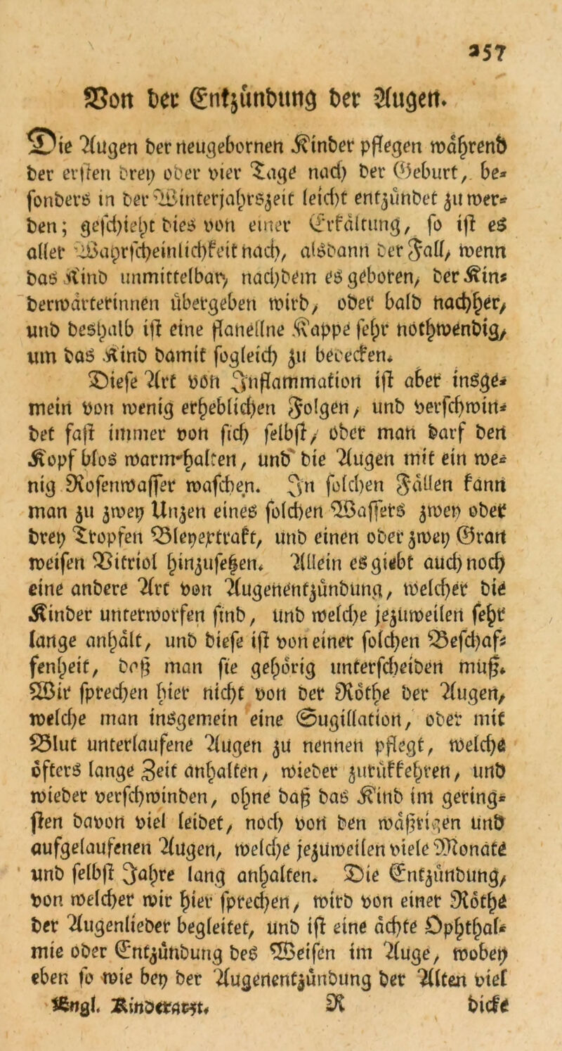 *57 SSott btt €nt}unt)unä btt Sfugett. ^Die klugen ber rteugebornen $tnber ppfegen wafkenb ber erften brep ober vier ^age nad) ber ©eburt,. be» fonberS in ber ’iBinterjabrs^eit leid)t ertt^ünbet 511 wer* ben; gefd)iel)t bies von einer (£*rfdltung, fo i|l eS oller :^cupr|(^einlid)feitnod^ alSbann ber jall/ wenn bas tfinb unmittelbar nad)bem es geboren, herein* berwdrtettnnen übergeben wirb, ober halb nachher/ unb bespalb xii eine ganellne ^appe felpr nothwenbig/ um baS .rtinb bamit fogleid) ju beeecfen* *Oiefe ?(rt Vöh 3nflammatiort ifl aber tnSge* mein Von wenig erheblichen Jolgen , unb Verfd)wirt* bet fajl immer von fid) felbfl/ Ober man barf bert .ftopf bloS warnrhalten, unb bie klugen mit ein we* nig Diofenwaffer wafcben. 3n fofcben fallen fanrt man 511 ^wep Un^en eines folcpen ^öaffets $wep ober brep Stopfen ^Mepejrtraft, unb einen ober $wep ©rart weifen Vitriol hinjufefem Allein eSgiebt aud)nod) eine anbere 2frt Von 'Äugenentjünbung, Welcher bie Äinber unterworfen ftnb, unb tveld)e je^iiweilen fe^r lange anhalt, unb biefe ijl von einer folcben $3efd)af* fenlpeit, bcg man fie gehörig unterfd)eiben muß* £Bit fpred)en hier nicht von ber ^Kotbe ber klugen, welche man insgemein eine ©ugillatiort, ober mit £3lut unterlaufene klugen 3U nennen pflegt, weld)4 öfters lange 3eit anbalfen/ wieber jutüffehren, unb tvieber verfcpwinben, olpne bag bas $inb im gering* fien bavon viel leibet, nod) von ben wdgvigen unb aufgelaufenen Klagen, weld)e jejuweilen viele Monate unb felbg Salpre lang anhalten. £>ie ©nt^ünbung/ Von rveld)er wir hier fpred)en, wirb von einet üKoth^ ber ^ugenlieber begleitet, unb ifl eine achte Ophthal* mie ober ©nt^ünbung beS SBeifen im 2luge, wobep eben fo wie bep ber ^ugenent^ünbimg ber Eilten vtef *ß«gl. bicfo
