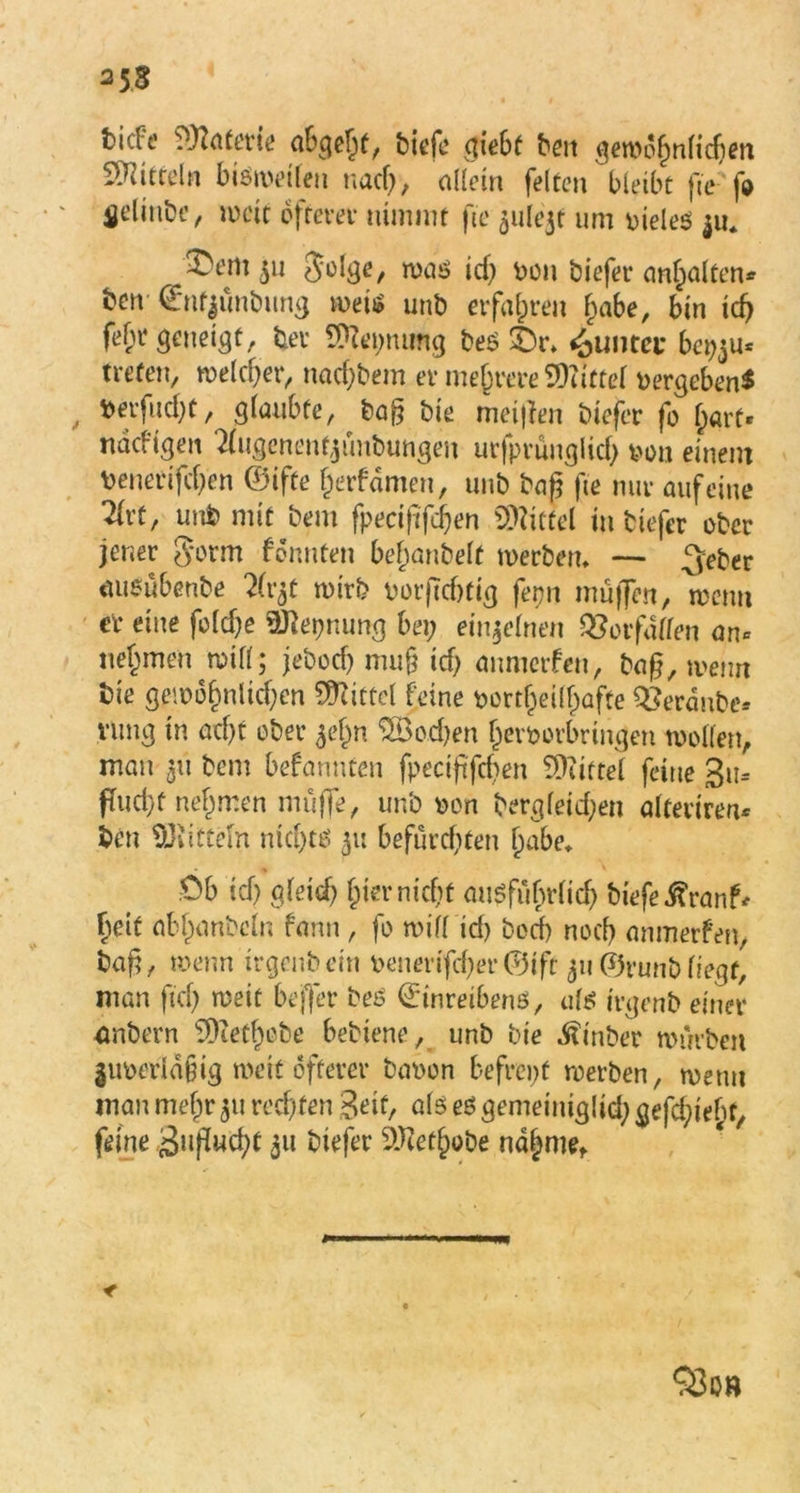 bidc? Materie abgeht, biefc giebf beit gewöhnlichen Mitteln bisweilen nach, allein feiten bleibt fie fo 4jcünbe, weif ofrevet* nimmt fie $ule3t um vieles $u* jDem 511 golge, roas id; von tiefer anhalten* ten ©nfymtung weis unb erfahren l)abe, bin ich fefn* geneigt, ter Keimung tes ©r* ^untei* bepju* treten, welcher, nacktem er mehrere SQiittel vergeben* , Wtfud;t, glaubte, Dag tie meijien tiefer fo f;art- nddigen Eigenem,jüntungen urfprüuglid; von einem Deneeifcfjen ©ifte herfdmen, uut bap fie nur auf eine 2lrt, unD mit Dem fpecijtfdjen Mittel in tiefer otcr jener gorm formten bemäntelt wertem — 3eber ausübente 2(r$t wirb vorpebtig ferm muffen, wenn er eine foldje Sflepnung bei; einzelnen Verfallen an* nehmen ^ will; jetoep muf? id; anmerfen, tag, wenn Die gewöhnlichen Mittel feine vortljeühafte QSerdnte* vung in ad)t oter 51’hn Sßotben hevvorbrmgen wollen, man 311 teilt befannten fpecipfdten Mittel feine 3u= ftudyf nehmen muffe, unt von tergleid;en alferiren* Den Mitteln nichts 511 befürchten habe, ,0b ich gleich hier nicht ausführlich tiefe ßranf* beit abhantcln fann, fo will id) tod) noch anmerfen, tag, wenn trgenbem venerifd;er©ift 311 ©runtliegt, man ftd; weit bejfer beS ©inreibens, als ivgent einer antern 3)iethote bebiene, unt tie hinter wirrten juverldjjig wett öfterer bavon befrept werten, wenn mau mef;r 511 rechten Seit, als es gemeiniglid; gefd;iebf, feine Sugucht 311 tiefer 9J?ethobe nähme. < ‘jBob