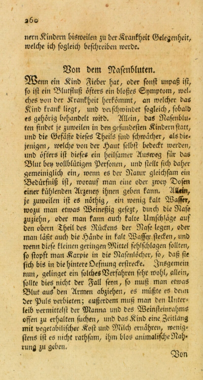 nern $inbern bi^meüett ju ber^ranfßeit ©elegenßeit, welche td) fogleicß befd;retben werbe. * SSott bcm Sfafen&lufett. SSenit ein Äitib Sieber fwt, ober fonff unpafj ift, fo ifl ein ®(utf(uf5 öftere ein bloßes 0pmptom, weU cßes i>on ber Äranfßeit ßerfommt, an melcßer bas 5tinb franf liegt, unb peifdjwinbet fcgletd), fobaib t$ gehörig bebanbelt witt). Tfflein, bas 97afenblu« ten ftrtbef je zuweilen in ben gefunbejlen Äinbernftatt, imb bie ©efdße biefeS 'Sßeils fmb fcßwdeßer, als bie* jenigen, weld;e von ber Jpaut felbfi bebecft werben, unb öfters ijl biefeS ein ßeilfamer Ausweg für bas 53lut bei» oollblutigen ^erfonen, unb (Mit ftcß baßer gemeiniglid» ein, wenn es bet Diatur gletcßfam ein £3ebürfniß iß, worauf man eine ober $wep £>ofen einer füßlenben 2lr$enei) ißnen geben fann. ^äein, je zuweilen iß es notßtg, ein wenig falt SÖaffer, W05U man etwas $Beineßig gefegt, butd» bie 9lafe 3ugief>n, ober man fann aud» falte Umfcßldge auf ben obern £ßeil beS dürfenS ber 9Rafe legen, ober man laßt aud) bie Jpanbe in falt SBaffejr ßeifen, unb wenn biefe f leinen getingen Mittel fe^lfcf>lagen feilten, fo ßopft man .^arpie in bie 3ftafenlod»er, fo, baß fte ftd> bis in bie (untere Defnung erflrecfe* ^nSgemein nun, gelinget ein foleßeS 55erfaßten feßt woßl, allein, füllte bieSpnid)t ber galt fenn, fo muß man etwas £Muf aus* ben Firmen abgiefpen, es mußte es beim ber $PulS perbieten; außerDem muß man ben Unfer= leib permiffelß ber Sftanna unb beS SBemßetntaßmS offen erhalten fucßen, unb baS^inb eine 3eitläng mit pegetabilifdjet .fteß unb 5fiild) ernaßren, wenig= ßenS iß es nießt taCßfam, ißm bloS animalifcßeStfaß» vung 511 geben. /